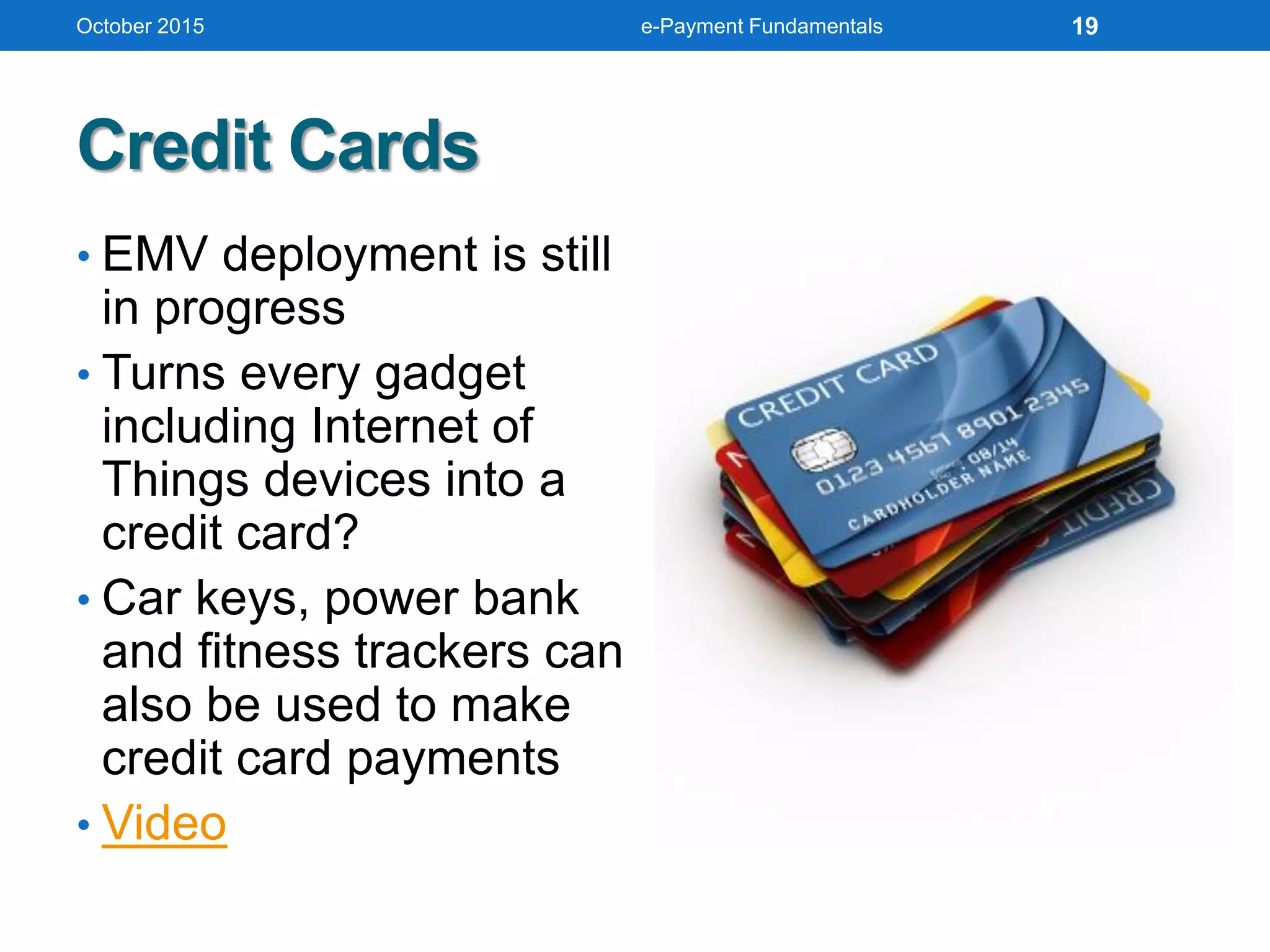 Credit Cards
• EMV deployment is still
in progress
• Turns every gadget
including Internet of
Things devices into a
credit card?
• Car keys, power bank
and fitness trackers can
also be used to make
credit card payments
• Video
October 2015 e-Payment Fundamentals 19
 