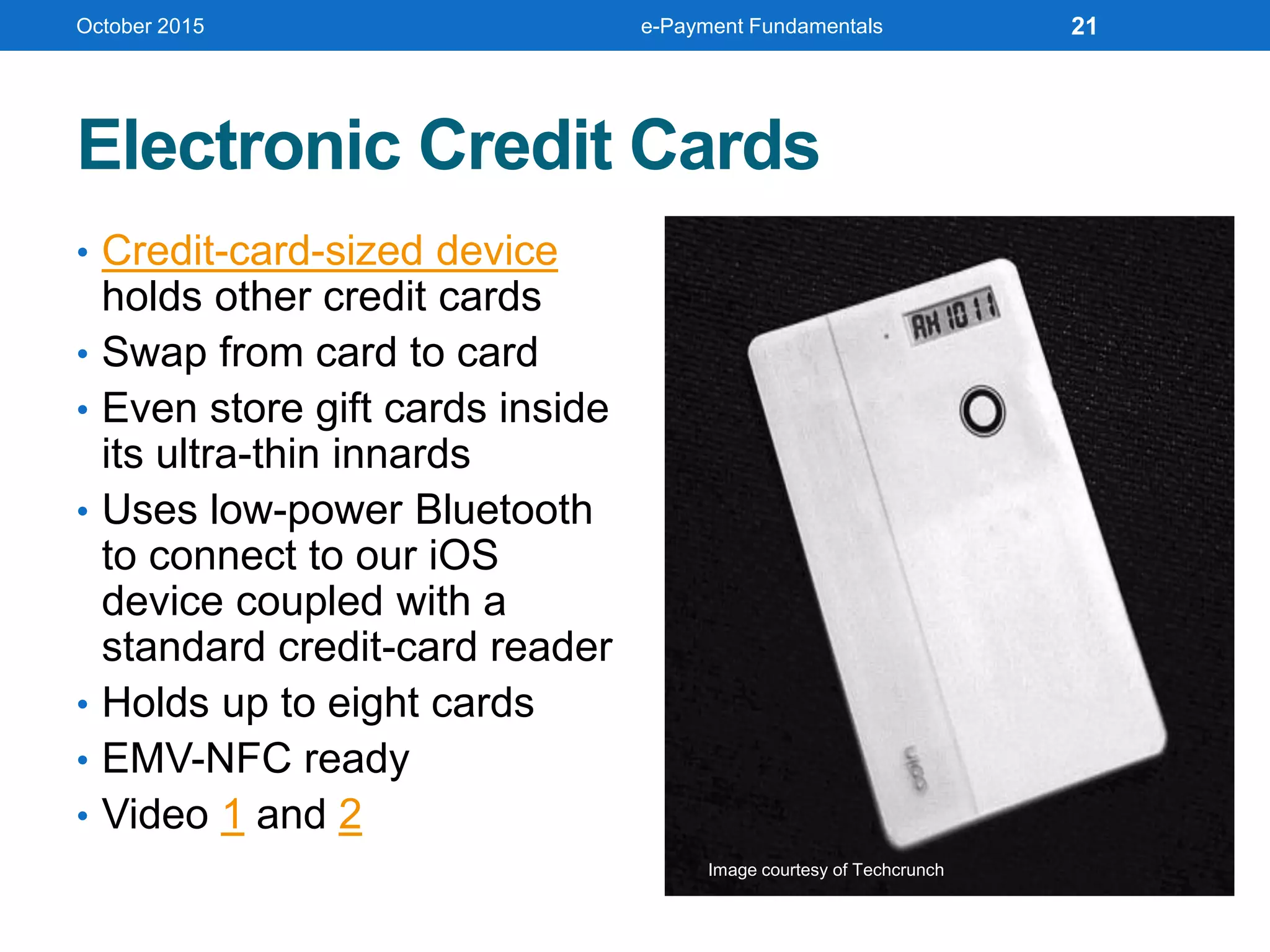 Electronic Credit Cards
• Credit-card-sized device
holds other credit cards
• Swap from card to card
• Even store gift cards inside
its ultra-thin innards
• Uses low-power Bluetooth
to connect to our iOS
device coupled with a
standard credit-card reader
• Holds up to eight cards
• EMV-NFC ready
• Video 1 and 2
October 2015 e-Payment Fundamentals 21
Image courtesy of Techcrunch
 