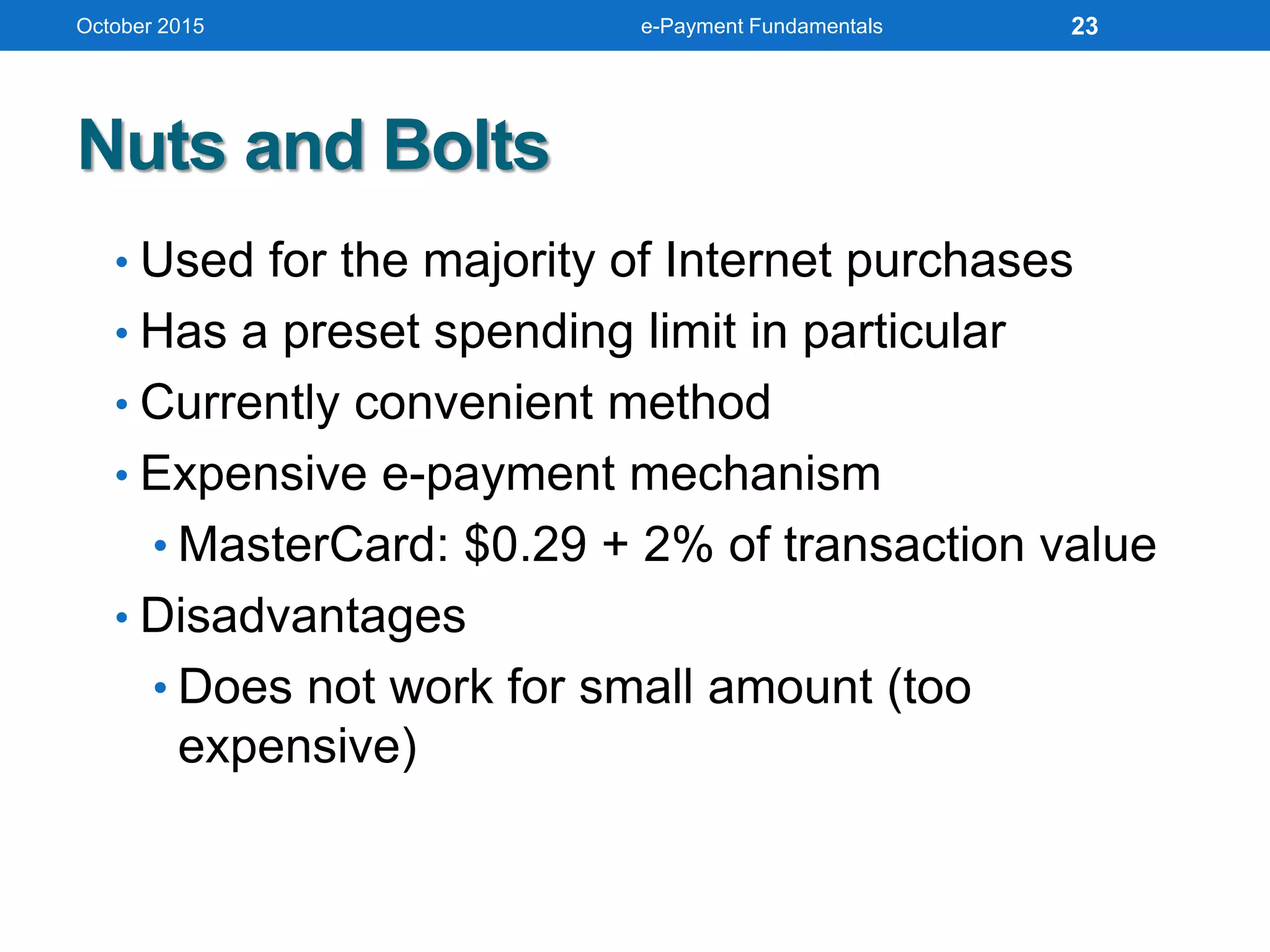 Nuts and Bolts
• Used for the majority of Internet purchases
• Has a preset spending limit in particular
• Currently convenient method
• Expensive e-payment mechanism
• MasterCard: $0.29 + 2% of transaction value
• Disadvantages
• Does not work for small amount (too
expensive)
October 2015 e-Payment Fundamentals 23
 