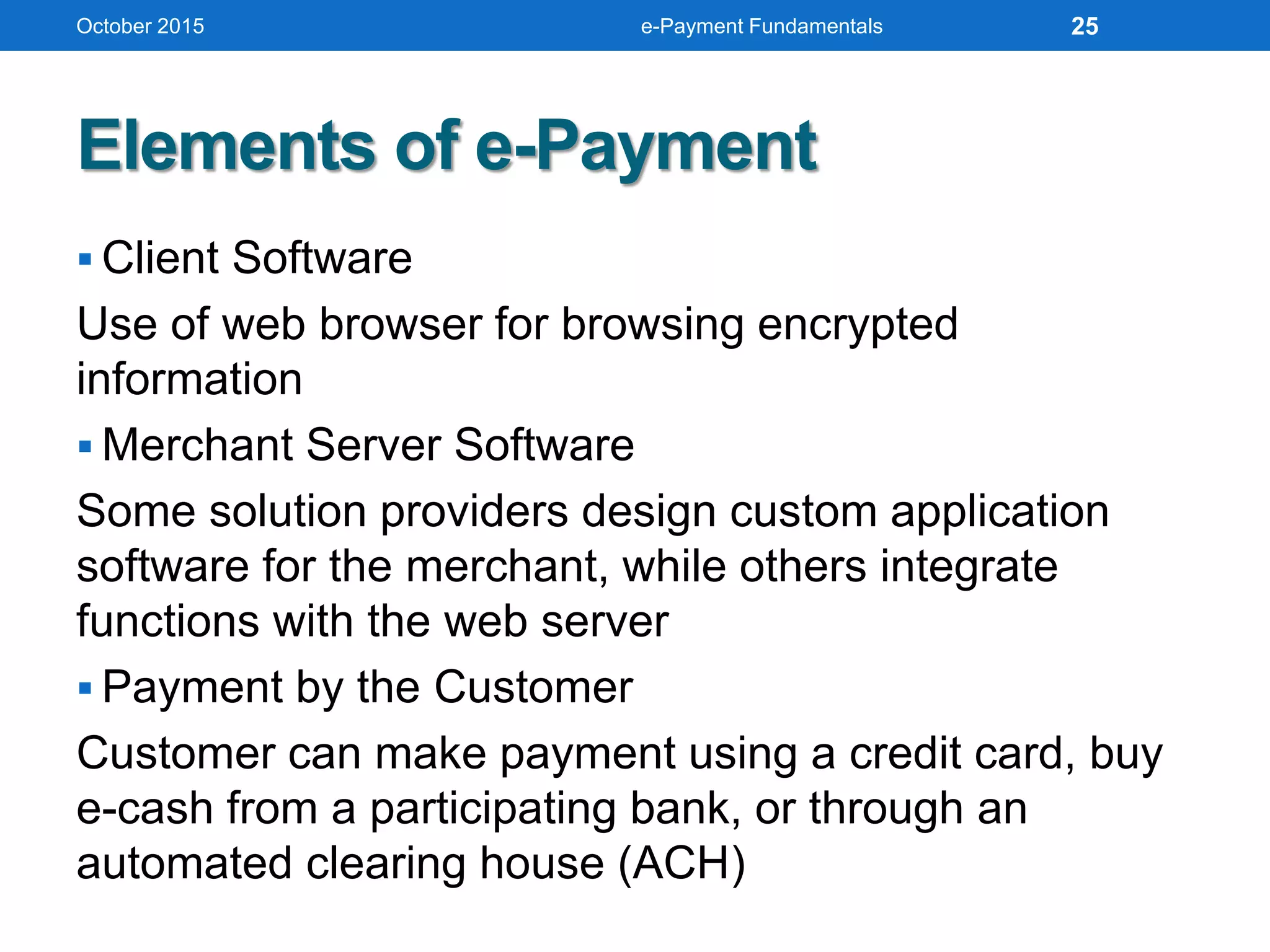 Elements of e-Payment
 Client Software
Use of web browser for browsing encrypted
information
 Merchant Server Software
Some solution providers design custom application
software for the merchant, while others integrate
functions with the web server
 Payment by the Customer
Customer can make payment using a credit card, buy
e-cash from a participating bank, or through an
automated clearing house (ACH)
October 2015 e-Payment Fundamentals 25
 