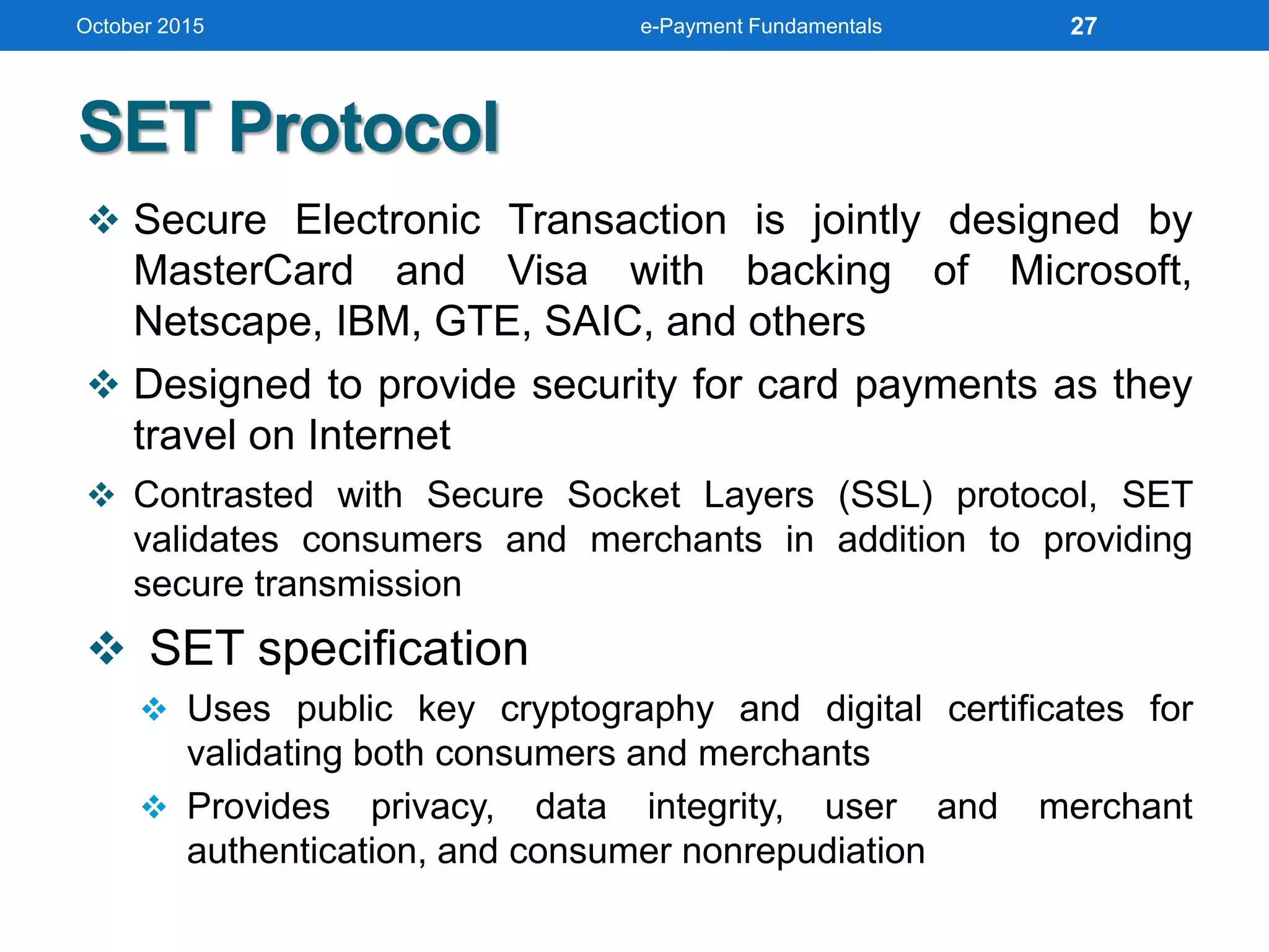 SET Protocol
 Secure Electronic Transaction is jointly designed by
MasterCard and Visa with backing of Microsoft,
Netscape, IBM, GTE, SAIC, and others
 Designed to provide security for card payments as they
travel on Internet
 Contrasted with Secure Socket Layers (SSL) protocol, SET
validates consumers and merchants in addition to providing
secure transmission
 SET specification
 Uses public key cryptography and digital certificates for
validating both consumers and merchants
 Provides privacy, data integrity, user and merchant
authentication, and consumer nonrepudiation
October 2015 e-Payment Fundamentals 27
 