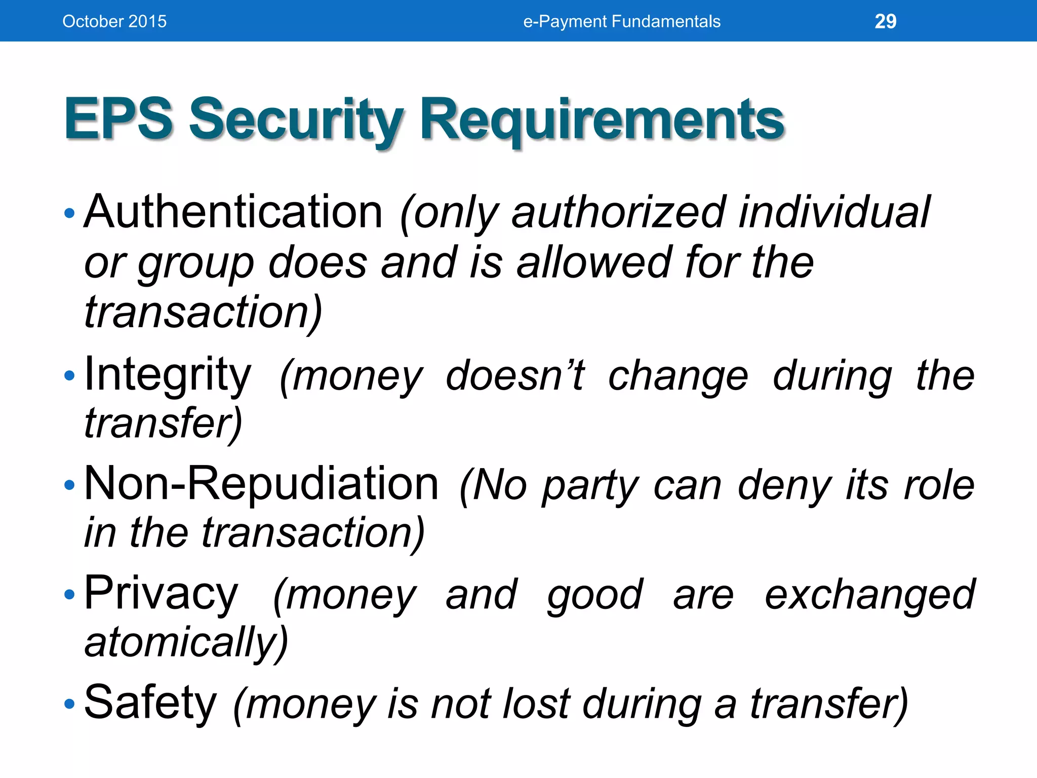 EPS Security Requirements
• Authentication (only authorized individual
or group does and is allowed for the
transaction)
• Integrity (money doesn’t change during the
transfer)
• Non-Repudiation (No party can deny its role
in the transaction)
• Privacy (money and good are exchanged
atomically)
• Safety (money is not lost during a transfer)
October 2015 e-Payment Fundamentals 29
 