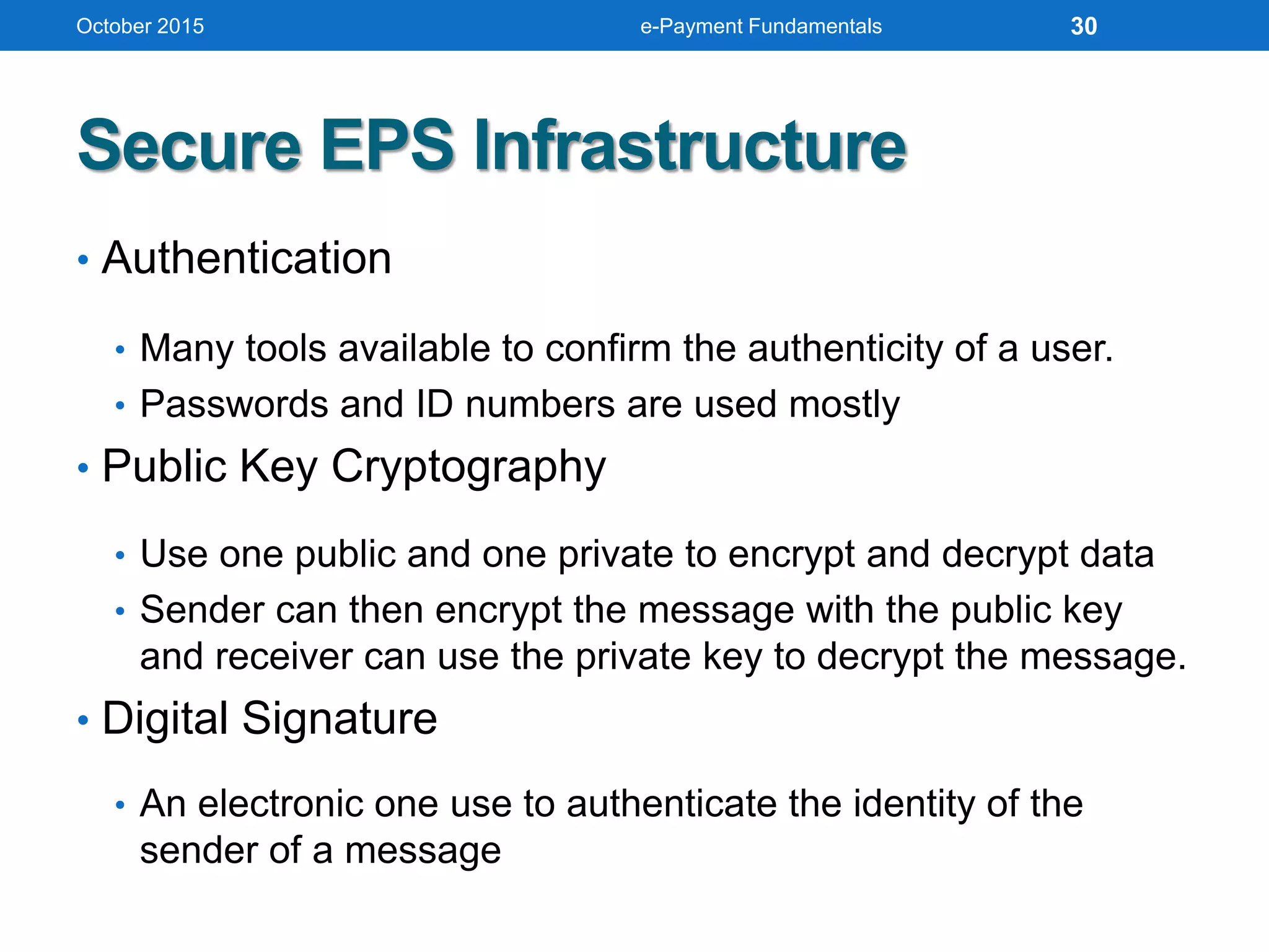Secure EPS Infrastructure
• Authentication
• Many tools available to confirm the authenticity of a user.
• Passwords and ID numbers are used mostly
• Public Key Cryptography
• Use one public and one private to encrypt and decrypt data
• Sender can then encrypt the message with the public key
and receiver can use the private key to decrypt the message.
• Digital Signature
• An electronic one use to authenticate the identity of the
sender of a message
October 2015 e-Payment Fundamentals 30
 