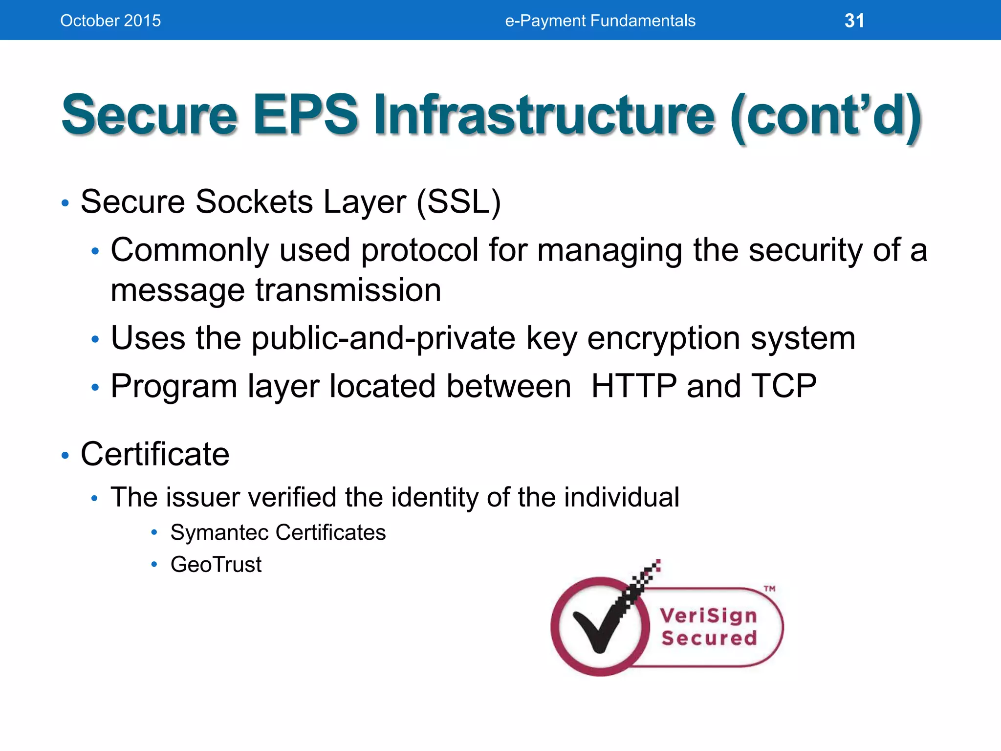 Secure EPS Infrastructure (cont’d)
• Secure Sockets Layer (SSL)
• Commonly used protocol for managing the security of a
message transmission
• Uses the public-and-private key encryption system
• Program layer located between HTTP and TCP
• Certificate
• The issuer verified the identity of the individual
• Symantec Certificates
• GeoTrust
October 2015 e-Payment Fundamentals 31
 