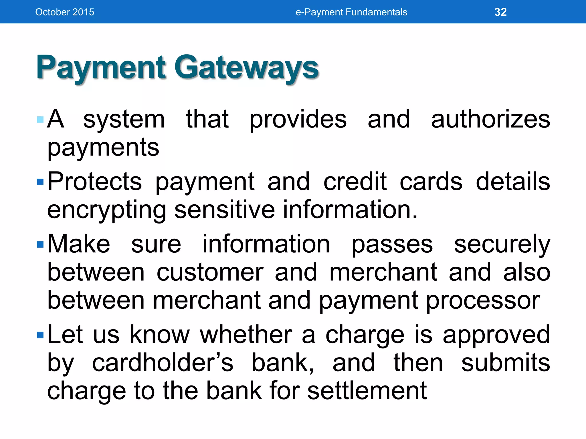 Payment Gateways
A system that provides and authorizes
payments
Protects payment and credit cards details
encrypting sensitive information.
Make sure information passes securely
between customer and merchant and also
between merchant and payment processor
Let us know whether a charge is approved
by cardholder’s bank, and then submits
charge to the bank for settlement
October 2015 e-Payment Fundamentals 32
 