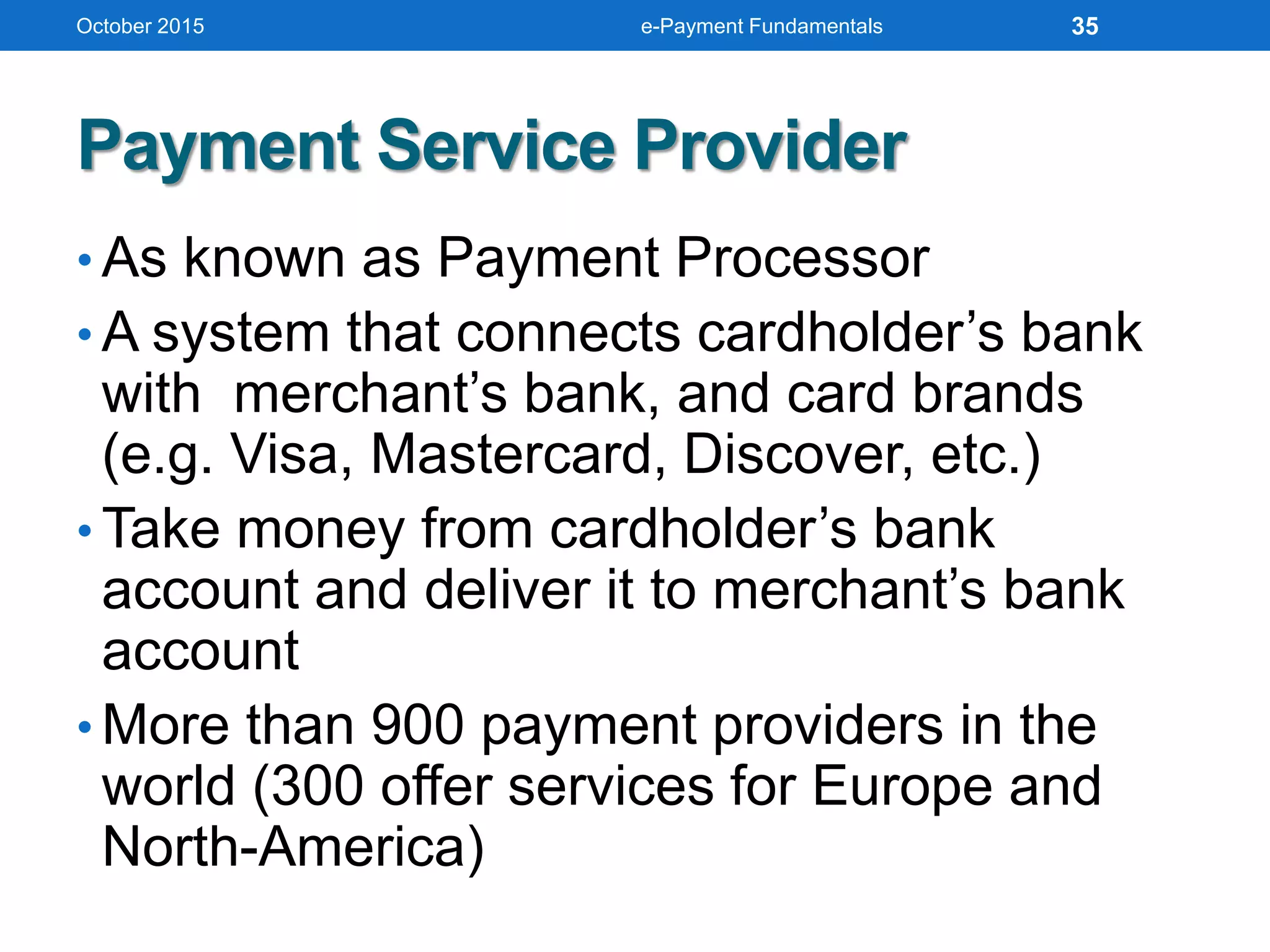 Payment Service Provider
• As known as Payment Processor
• A system that connects cardholder’s bank
with merchant’s bank, and card brands
(e.g. Visa, Mastercard, Discover, etc.)
• Take money from cardholder’s bank
account and deliver it to merchant’s bank
account
• More than 900 payment providers in the
world (300 offer services for Europe and
North-America)
October 2015 e-Payment Fundamentals 35
 