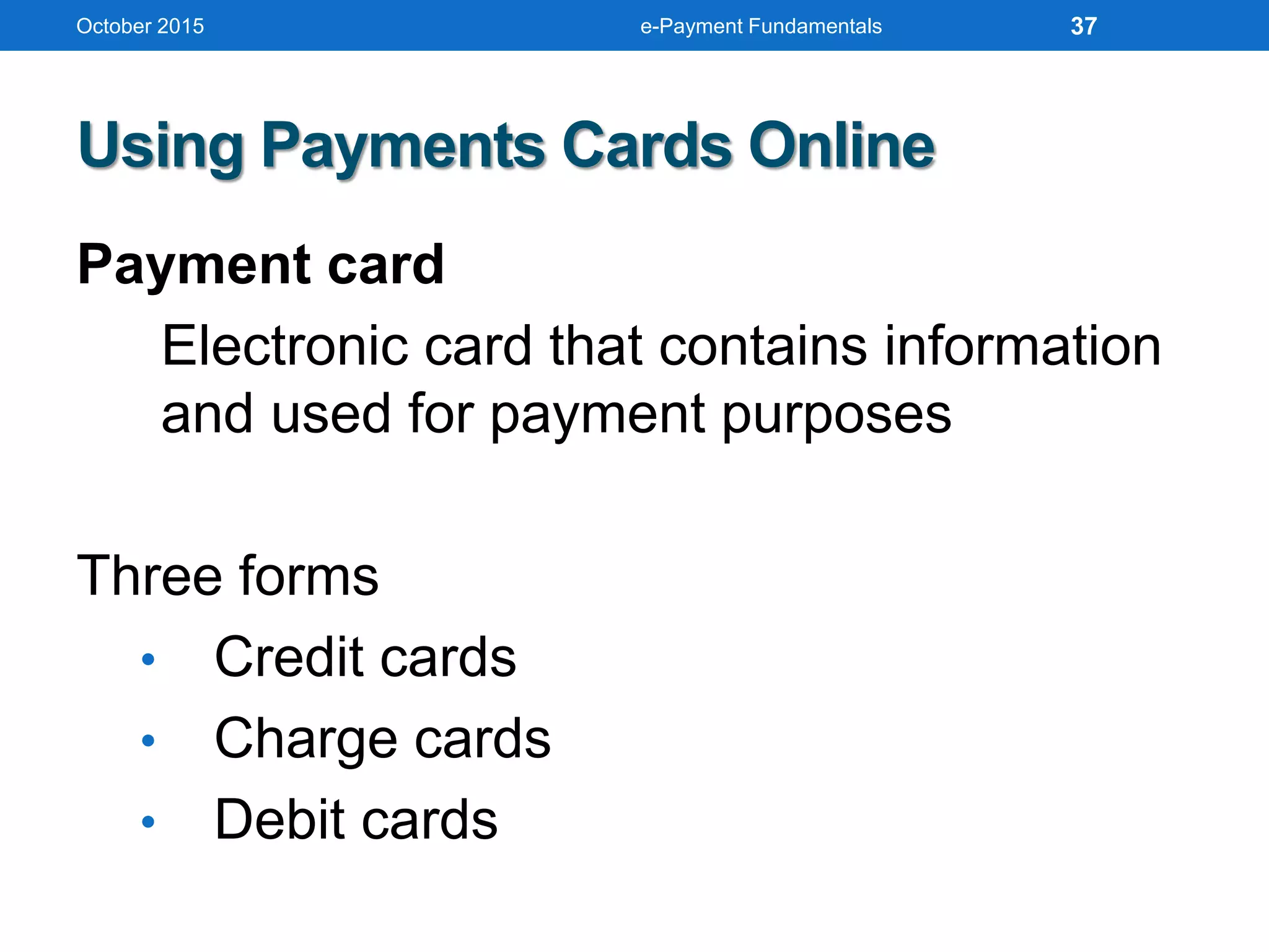 October 2015 e-Payment Fundamentals
Using Payments Cards Online
Payment card
Electronic card that contains information
and used for payment purposes
Three forms
• Credit cards
• Charge cards
• Debit cards
37
 