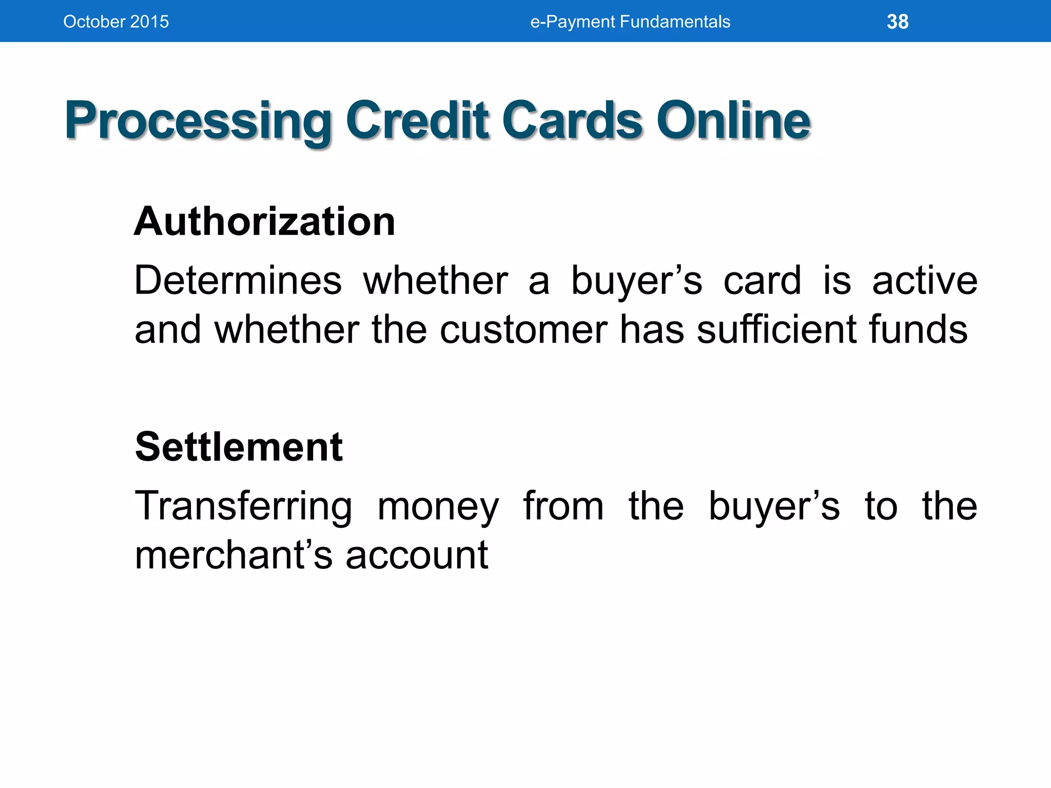 October 2015 e-Payment Fundamentals
Processing Credit Cards Online
Authorization
Determines whether a buyer’s card is active
and whether the customer has sufficient funds
Settlement
Transferring money from the buyer’s to the
merchant’s account
38
 