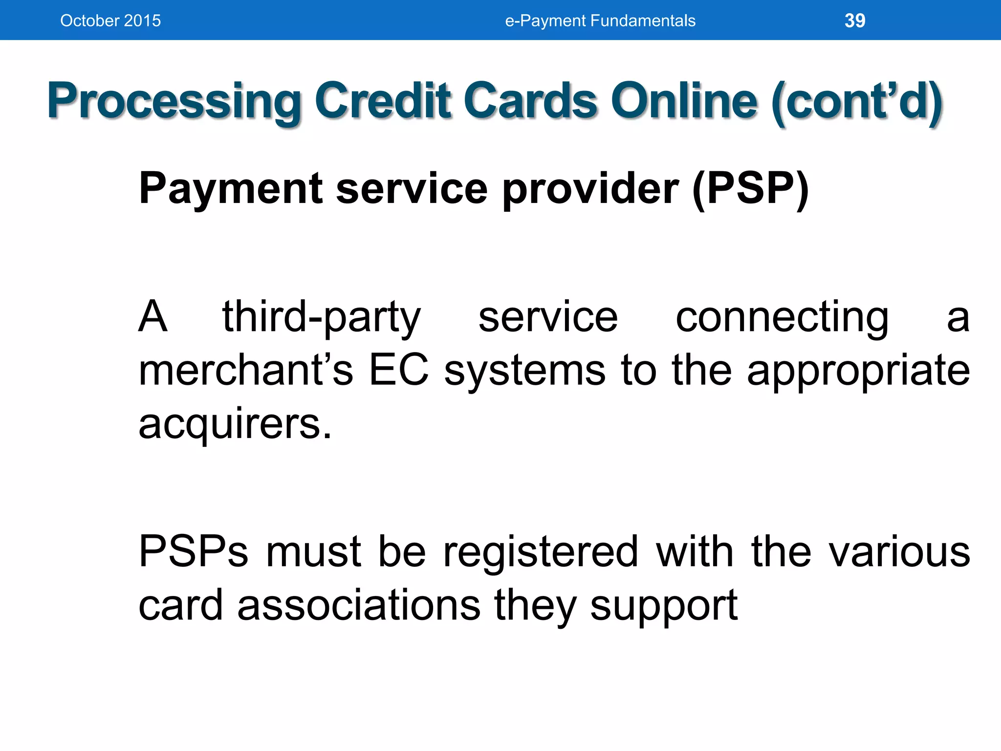 October 2015 e-Payment Fundamentals
Processing Credit Cards Online (cont’d)
Payment service provider (PSP)
A third-party service connecting a
merchant’s EC systems to the appropriate
acquirers.
PSPs must be registered with the various
card associations they support
39
 