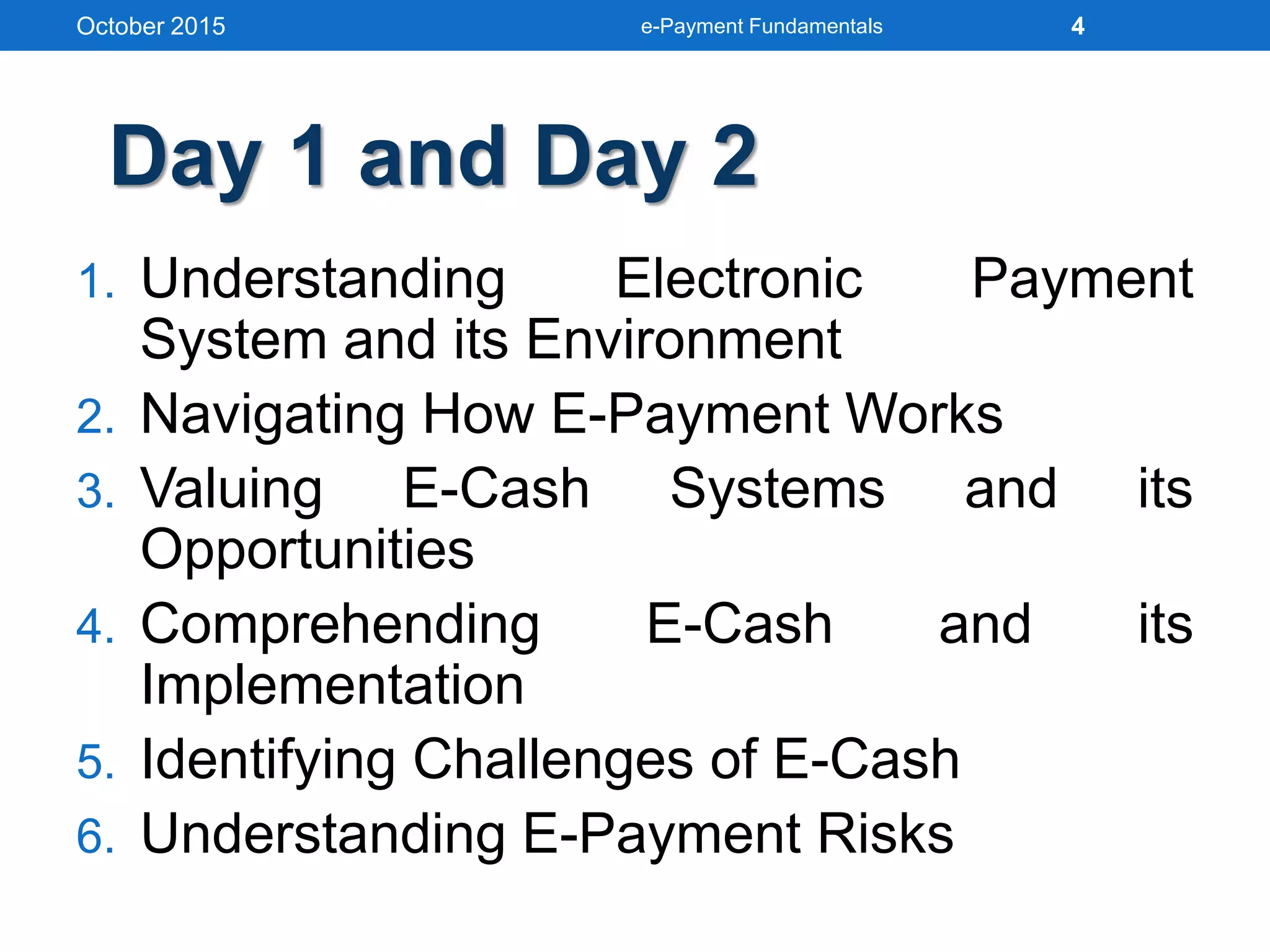 1. Understanding Electronic Payment
System and its Environment
2. Navigating How E-Payment Works
3. Valuing E-Cash Systems and its
Opportunities
4. Comprehending E-Cash and its
Implementation
5. Identifying Challenges of E-Cash
6. Understanding E-Payment Risks
October 2015 e-Payment Fundamentals 4
Day 1 and Day 2
 