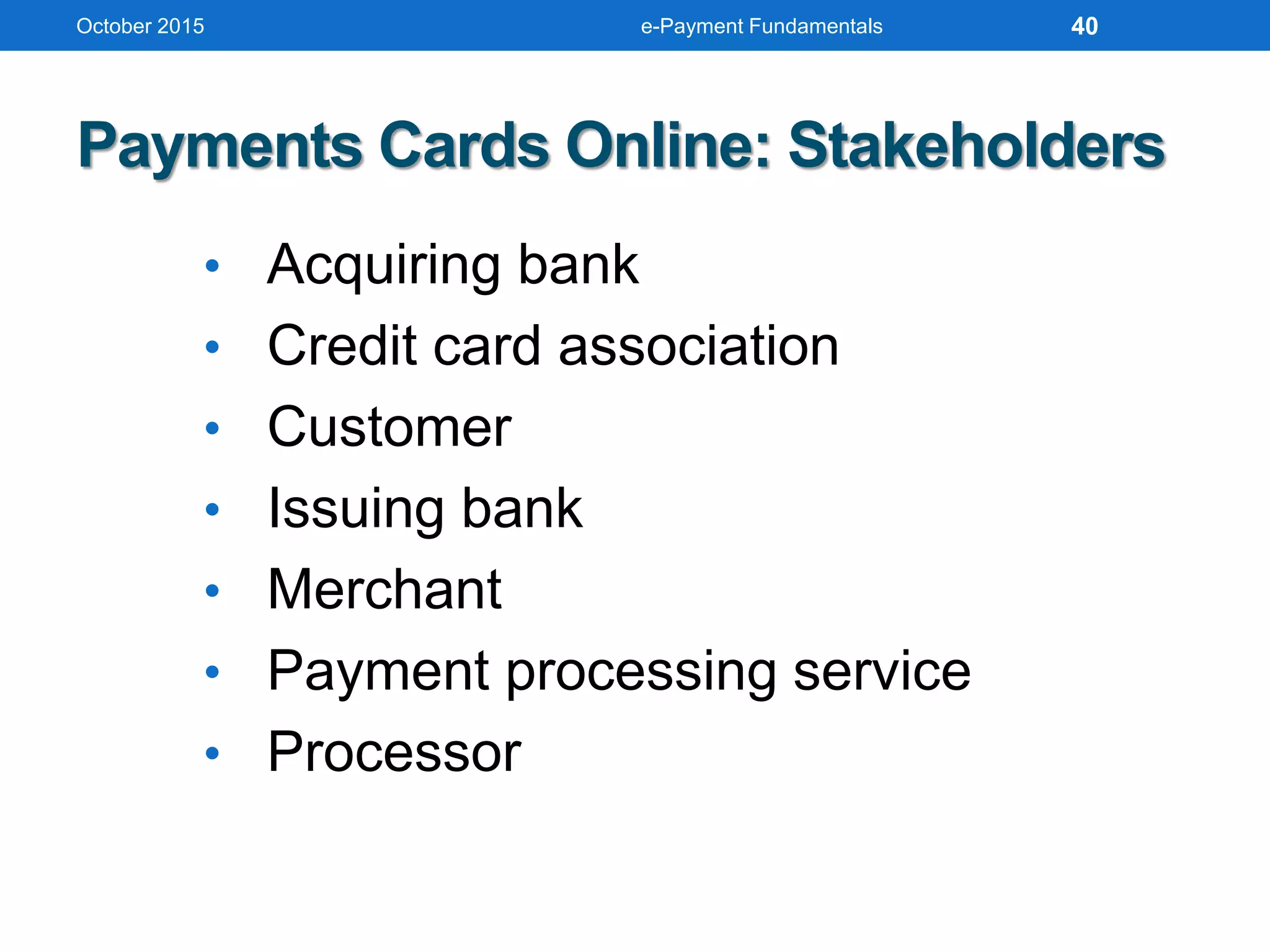 October 2015 e-Payment Fundamentals
Payments Cards Online: Stakeholders
• Acquiring bank
• Credit card association
• Customer
• Issuing bank
• Merchant
• Payment processing service
• Processor
40
 