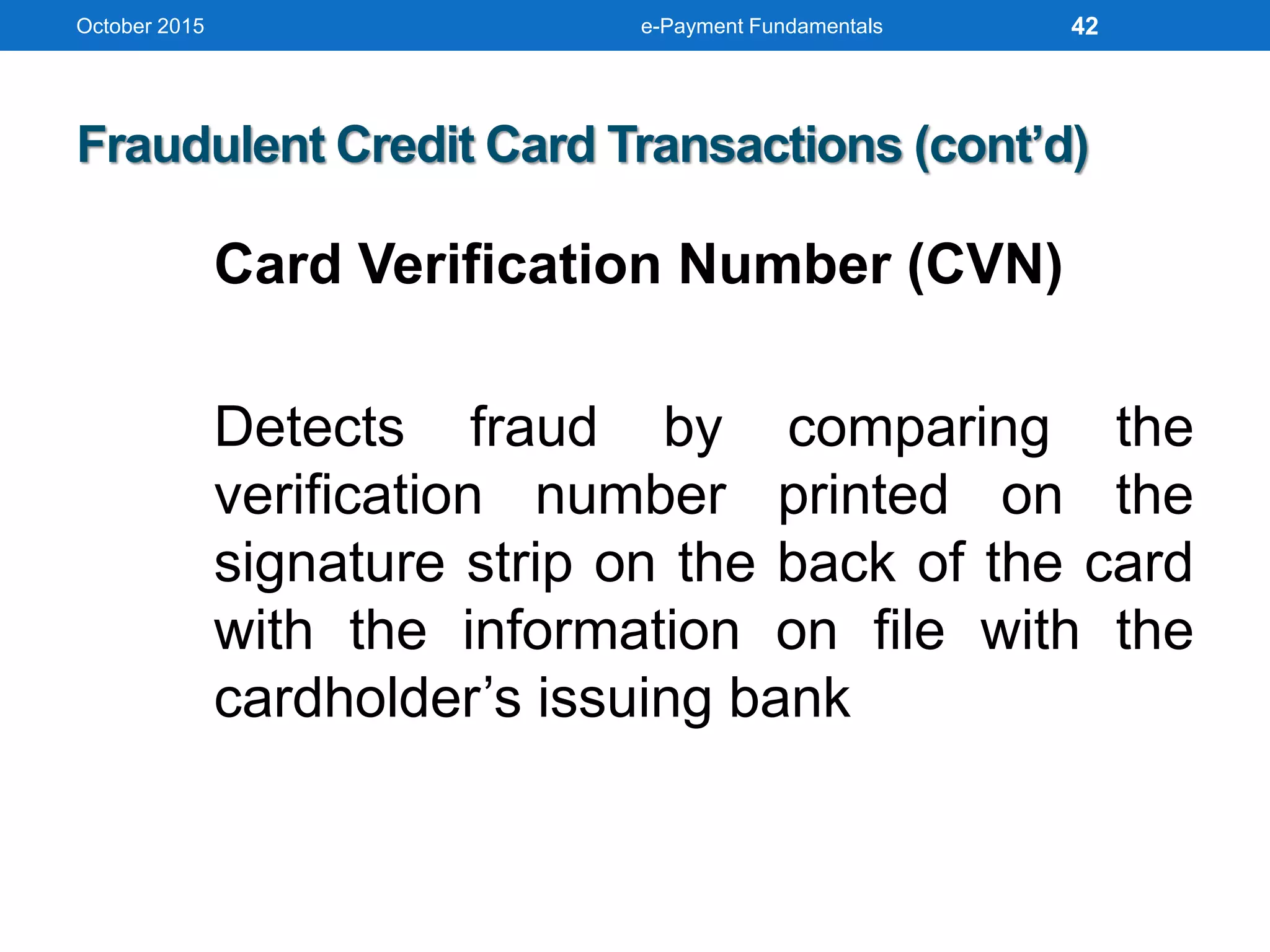 October 2015 e-Payment Fundamentals
Fraudulent Credit Card Transactions (cont’d)
Card Verification Number (CVN)
Detects fraud by comparing the
verification number printed on the
signature strip on the back of the card
with the information on file with the
cardholder’s issuing bank
42
 