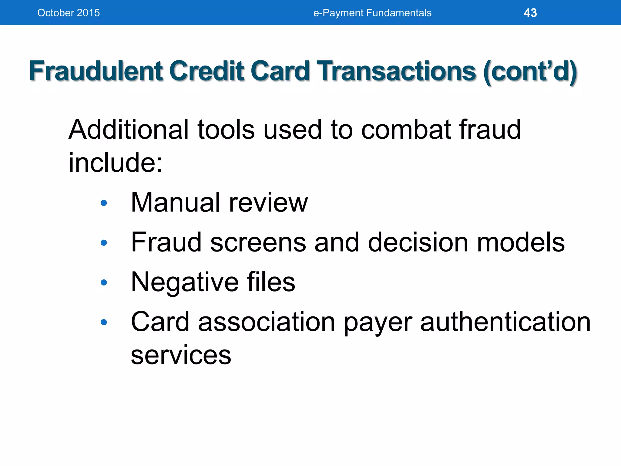 October 2015 e-Payment Fundamentals
Fraudulent Credit Card Transactions (cont’d)
Additional tools used to combat fraud
include:
• Manual review
• Fraud screens and decision models
• Negative files
• Card association payer authentication
services
43
 
