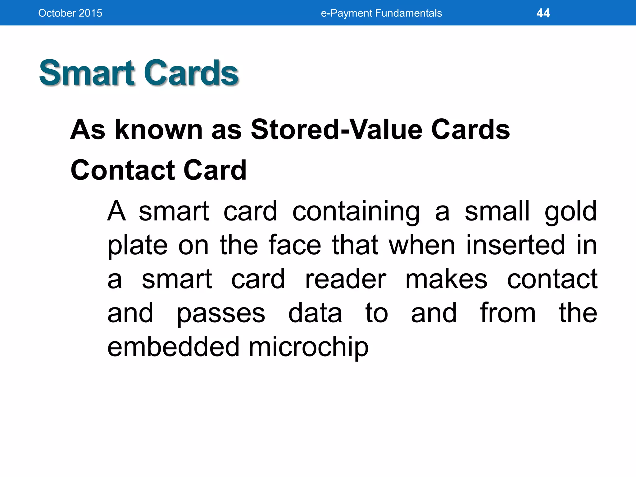 Smart Cards
As known as Stored-Value Cards
Contact Card
A smart card containing a small gold
plate on the face that when inserted in
a smart card reader makes contact
and passes data to and from the
embedded microchip
October 2015 e-Payment Fundamentals 44
 