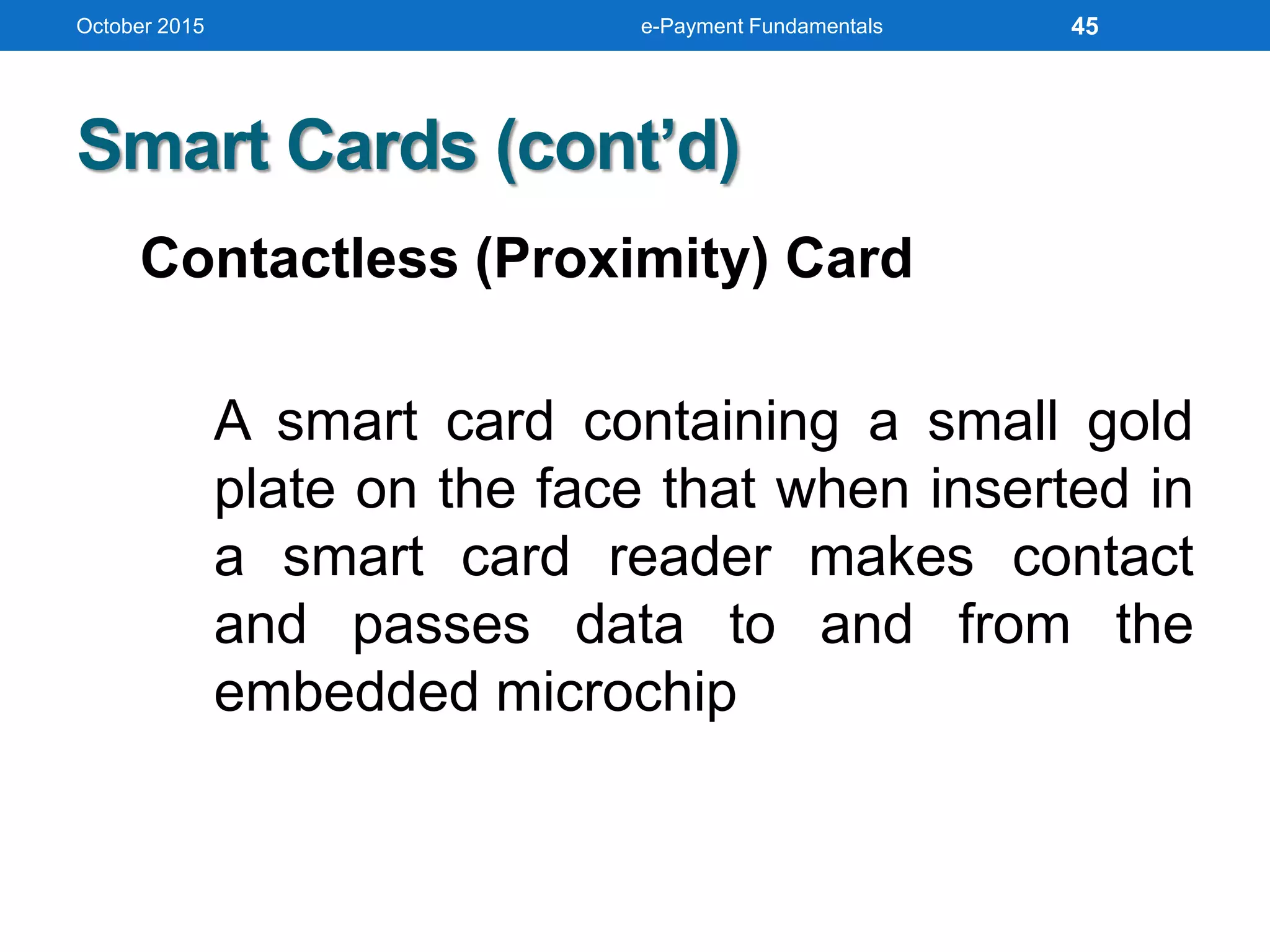 Smart Cards (cont’d)
Contactless (Proximity) Card
A smart card containing a small gold
plate on the face that when inserted in
a smart card reader makes contact
and passes data to and from the
embedded microchip
October 2015 e-Payment Fundamentals 45
 