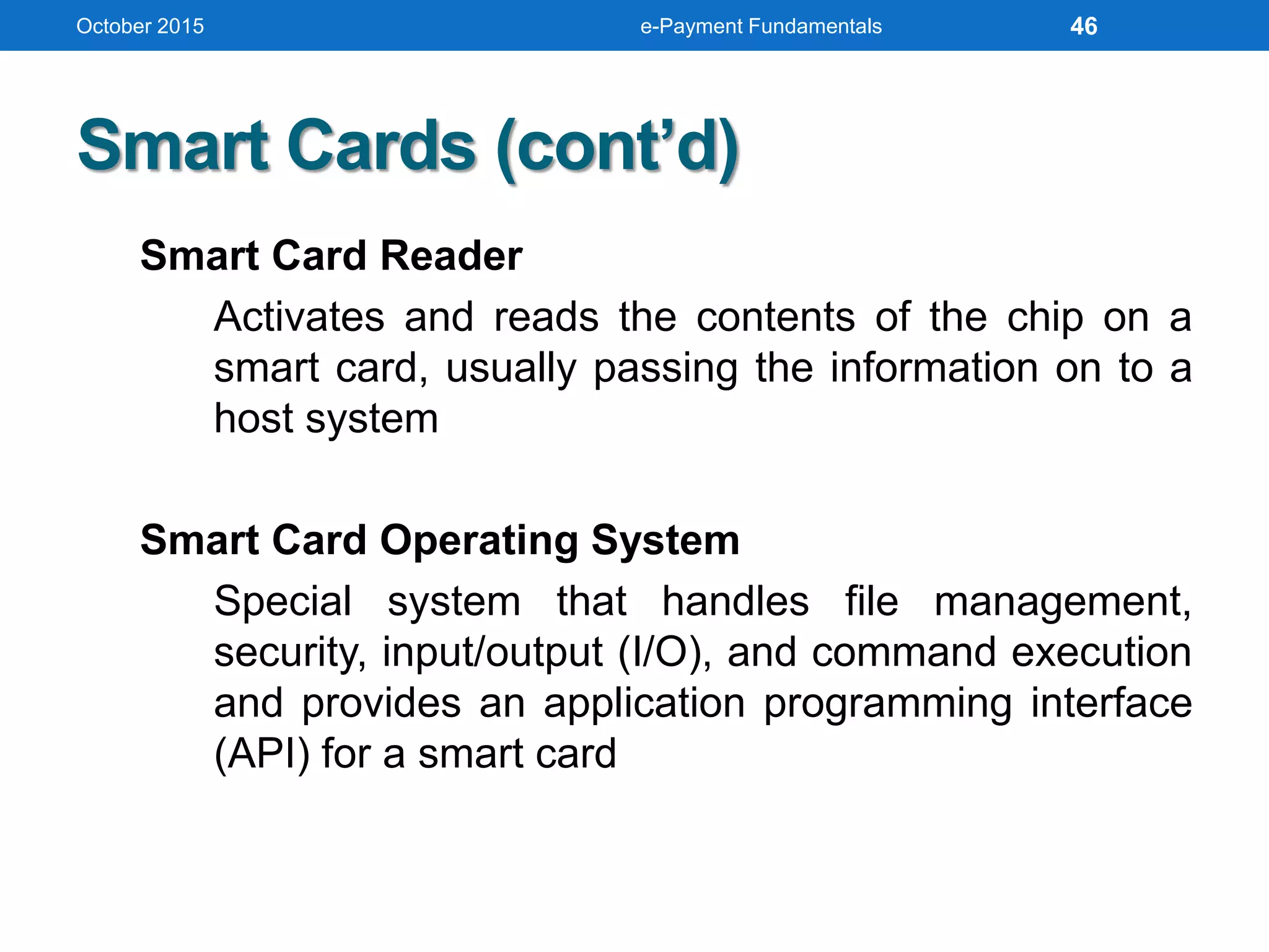Smart Cards (cont’d)
Smart Card Reader
Activates and reads the contents of the chip on a
smart card, usually passing the information on to a
host system
Smart Card Operating System
Special system that handles file management,
security, input/output (I/O), and command execution
and provides an application programming interface
(API) for a smart card
October 2015 e-Payment Fundamentals 46
 