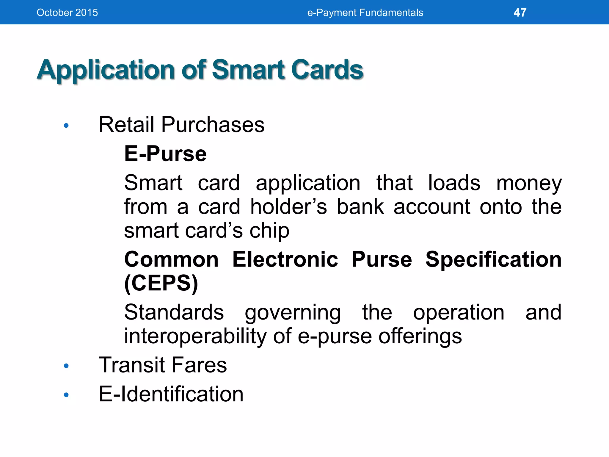 October 2015 e-Payment Fundamentals
Application of Smart Cards
• Retail Purchases
E-Purse
Smart card application that loads money
from a card holder’s bank account onto the
smart card’s chip
Common Electronic Purse Specification
(CEPS)
Standards governing the operation and
interoperability of e-purse offerings
• Transit Fares
• E-Identification
47
 