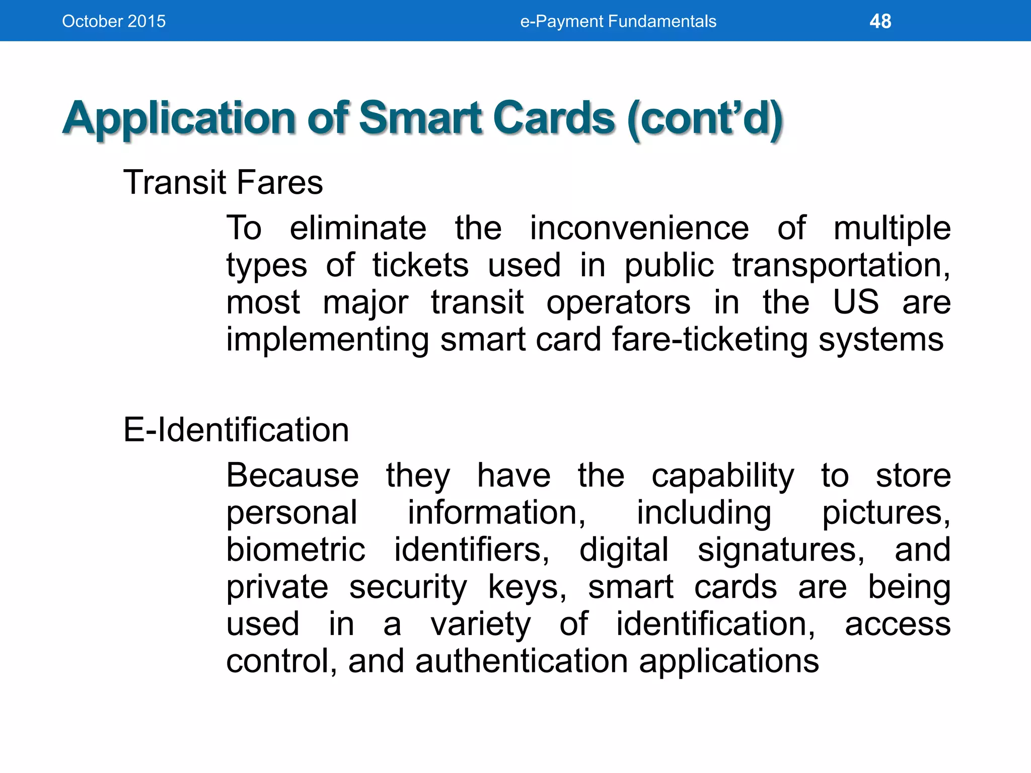 October 2015 e-Payment Fundamentals
Application of Smart Cards (cont’d)
Transit Fares
To eliminate the inconvenience of multiple
types of tickets used in public transportation,
most major transit operators in the US are
implementing smart card fare-ticketing systems
E-Identification
Because they have the capability to store
personal information, including pictures,
biometric identifiers, digital signatures, and
private security keys, smart cards are being
used in a variety of identification, access
control, and authentication applications
48
 