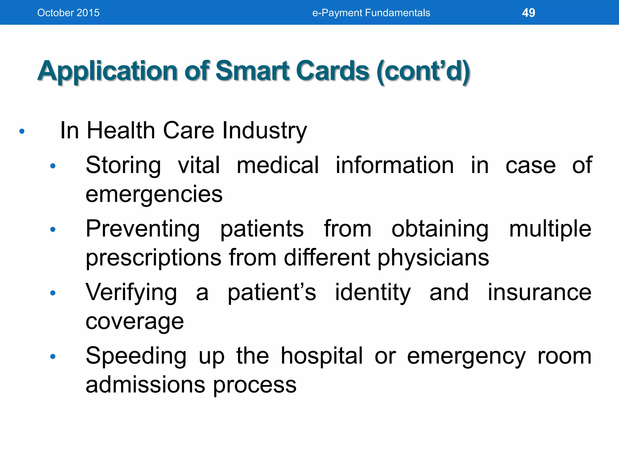 October 2015 e-Payment Fundamentals
Application of Smart Cards (cont’d)
• In Health Care Industry
• Storing vital medical information in case of
emergencies
• Preventing patients from obtaining multiple
prescriptions from different physicians
• Verifying a patient’s identity and insurance
coverage
• Speeding up the hospital or emergency room
admissions process
49
 