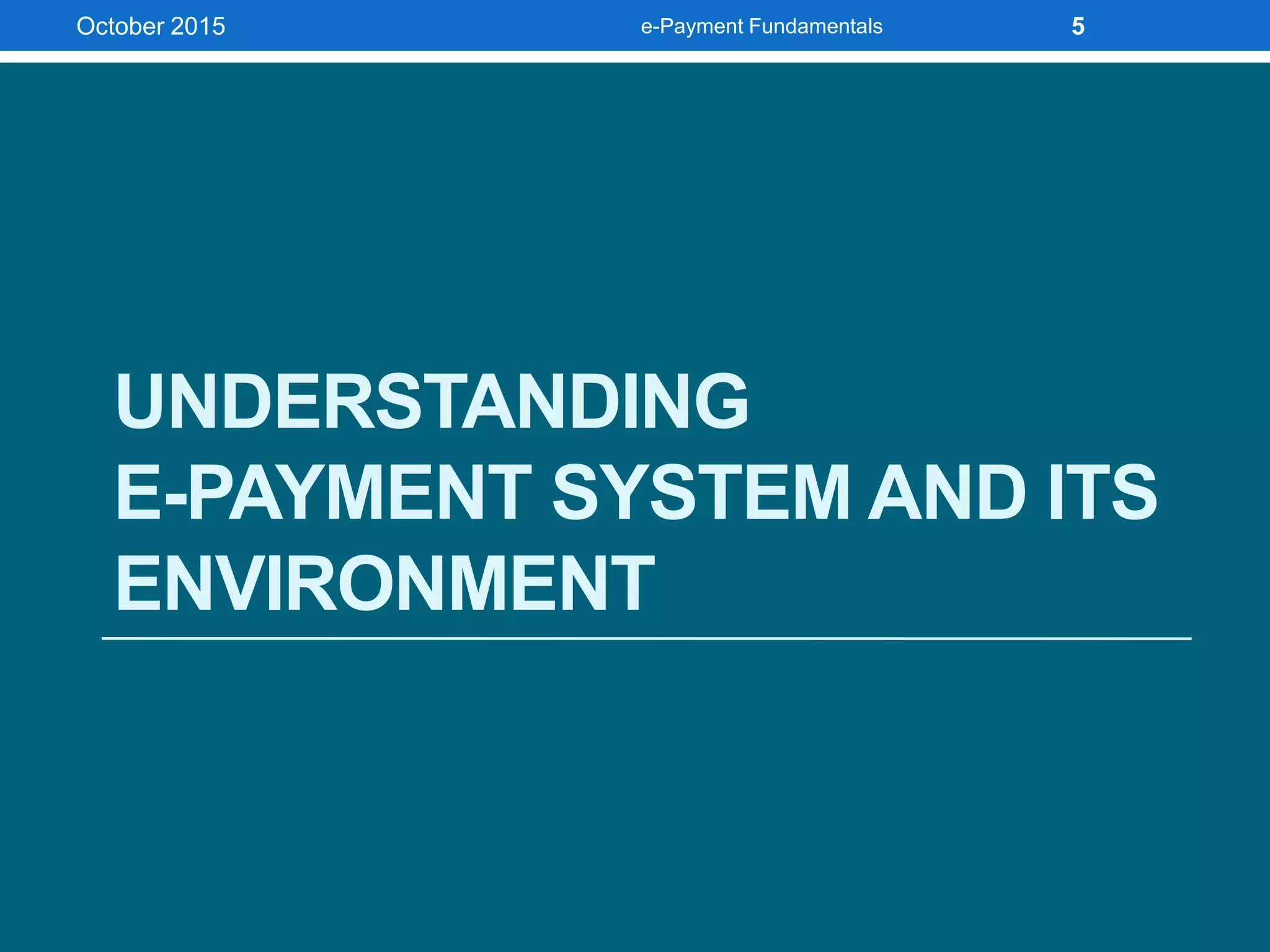 UNDERSTANDING
E-PAYMENT SYSTEM AND ITS
ENVIRONMENT
October 2015 e-Payment Fundamentals 5
 
