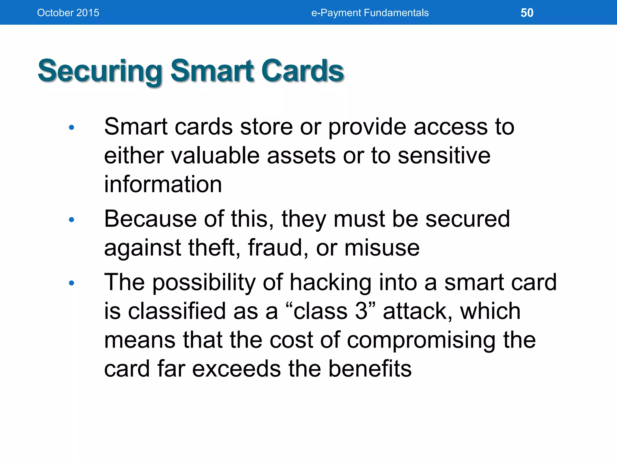 October 2015 e-Payment Fundamentals
Securing Smart Cards
• Smart cards store or provide access to
either valuable assets or to sensitive
information
• Because of this, they must be secured
against theft, fraud, or misuse
• The possibility of hacking into a smart card
is classified as a “class 3” attack, which
means that the cost of compromising the
card far exceeds the benefits
50
 