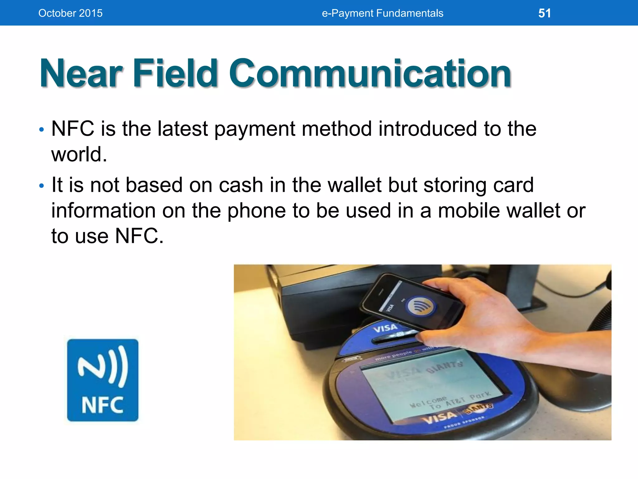 Near Field Communication
• NFC is the latest payment method introduced to the
world.
• It is not based on cash in the wallet but storing card
information on the phone to be used in a mobile wallet or
to use NFC.
October 2015 e-Payment Fundamentals 51
 