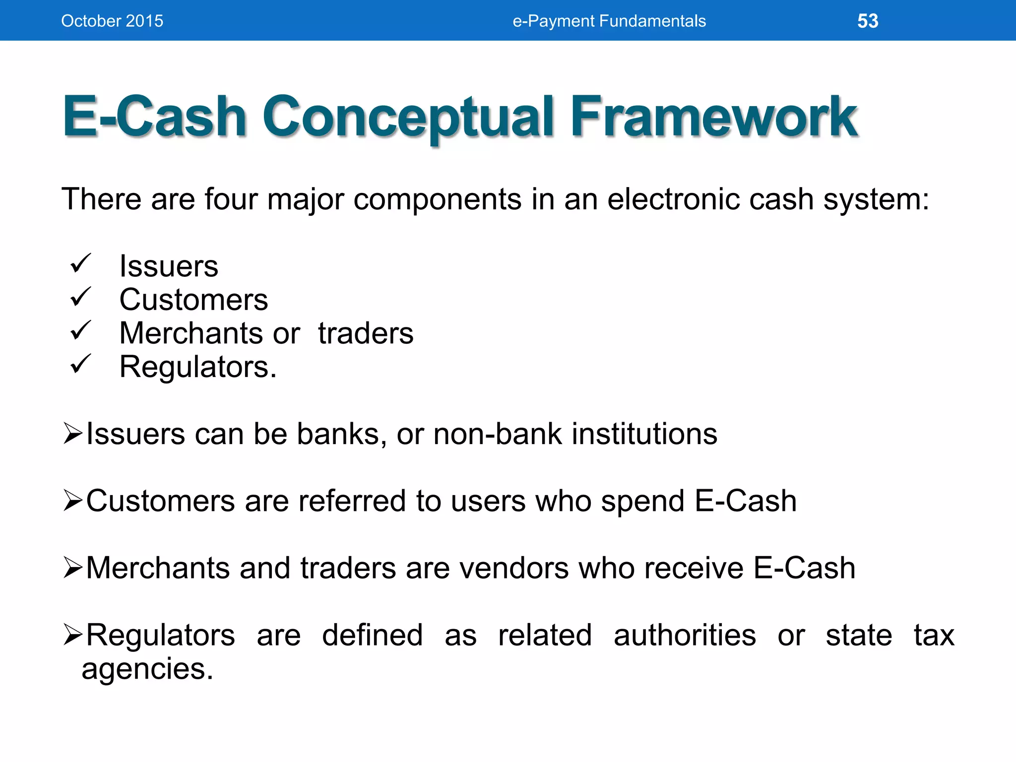 E-Cash Conceptual Framework
There are four major components in an electronic cash system:
 Issuers
 Customers
 Merchants or traders
 Regulators.
Issuers can be banks, or non-bank institutions
Customers are referred to users who spend E-Cash
Merchants and traders are vendors who receive E-Cash
Regulators are defined as related authorities or state tax
agencies.
October 2015 e-Payment Fundamentals 53
 