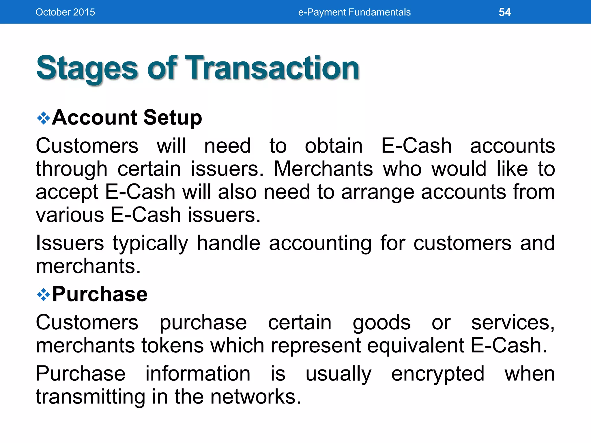 Stages of Transaction
Account Setup
Customers will need to obtain E-Cash accounts
through certain issuers. Merchants who would like to
accept E-Cash will also need to arrange accounts from
various E-Cash issuers.
Issuers typically handle accounting for customers and
merchants.
Purchase
Customers purchase certain goods or services,
merchants tokens which represent equivalent E-Cash.
Purchase information is usually encrypted when
transmitting in the networks.
October 2015 e-Payment Fundamentals 54
 