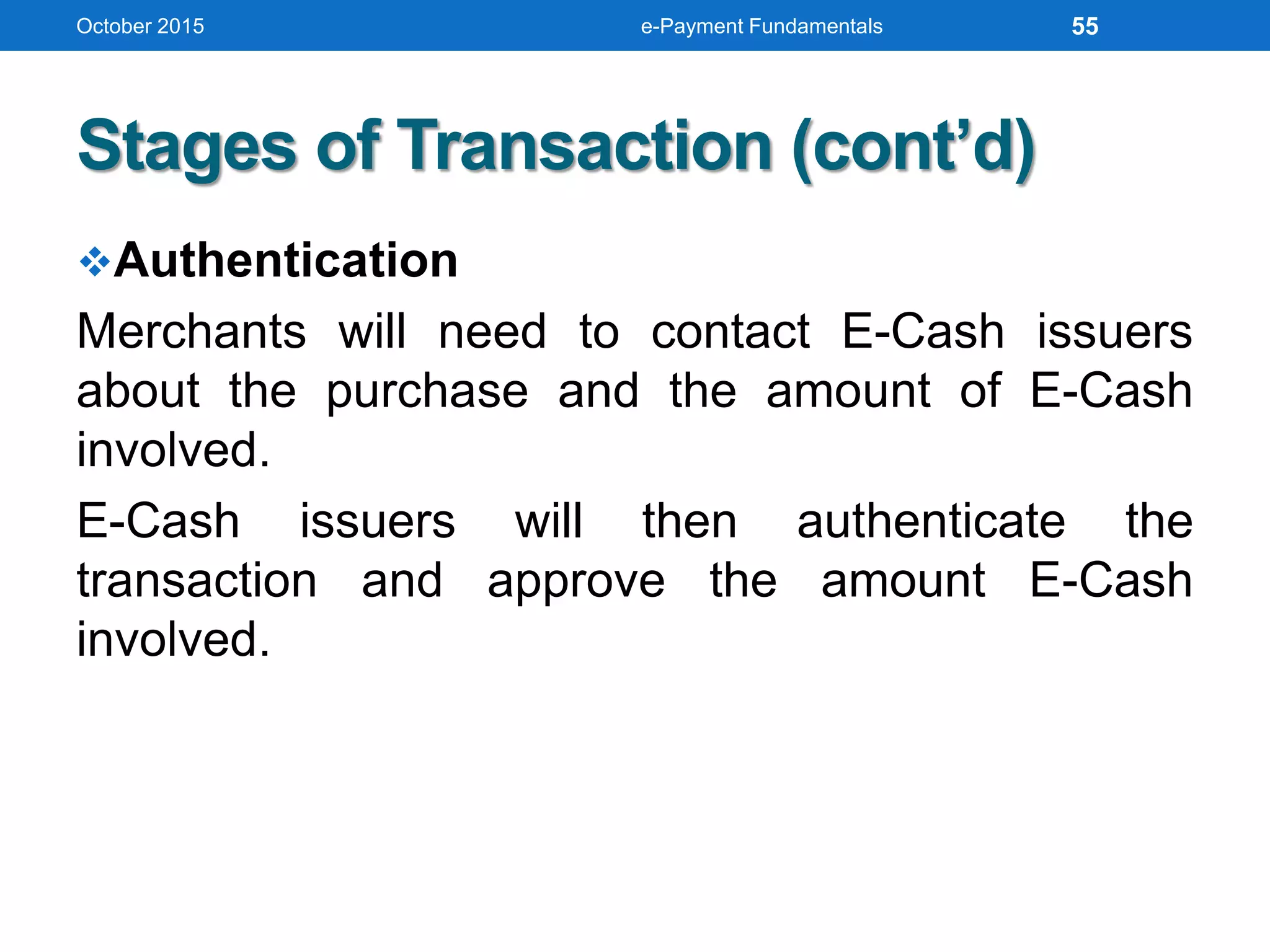 Stages of Transaction (cont’d)
Authentication
Merchants will need to contact E-Cash issuers
about the purchase and the amount of E-Cash
involved.
E-Cash issuers will then authenticate the
transaction and approve the amount E-Cash
involved.
October 2015 e-Payment Fundamentals 55
 