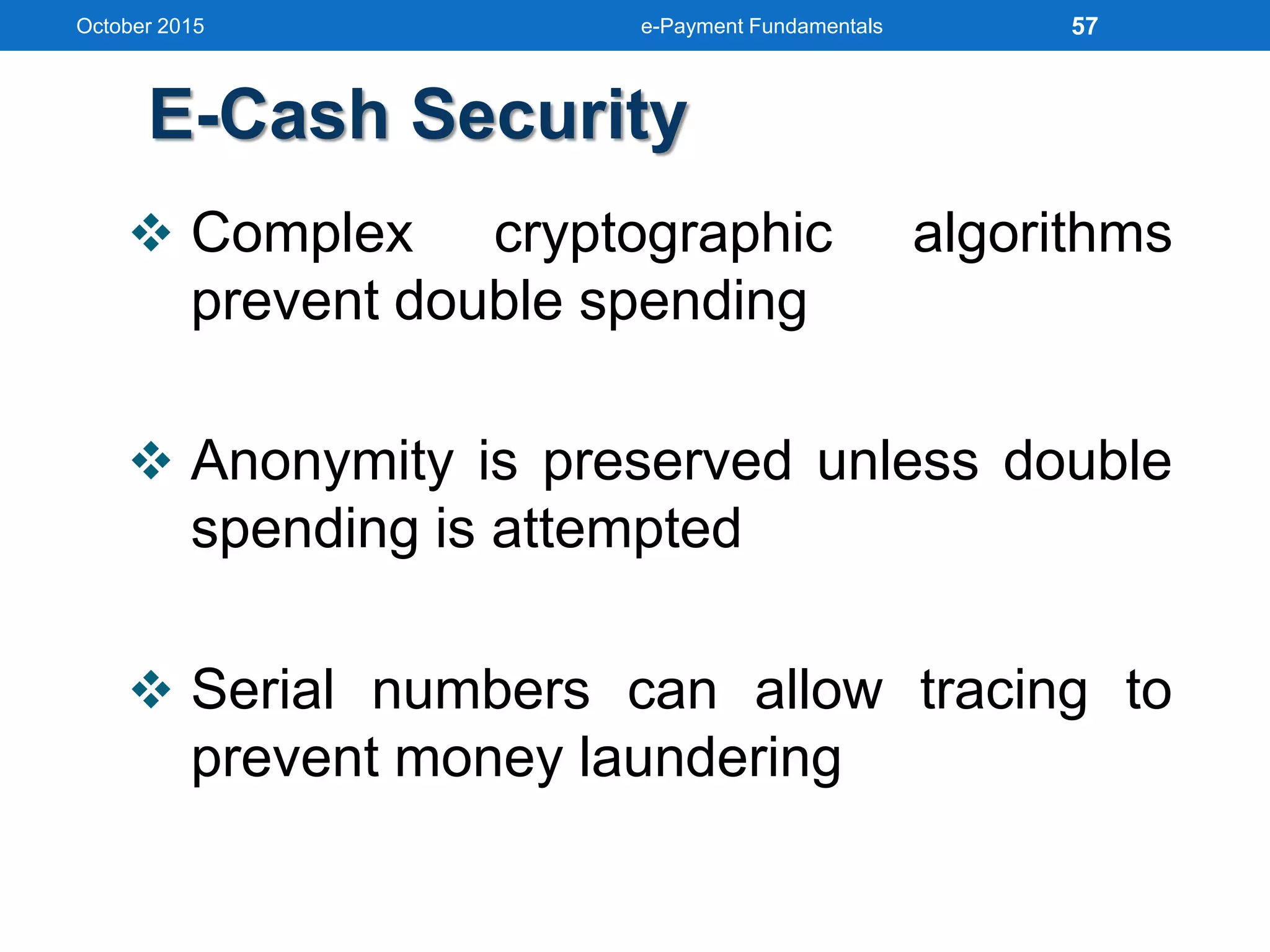 E-Cash Security
 Complex cryptographic algorithms
prevent double spending
 Anonymity is preserved unless double
spending is attempted
 Serial numbers can allow tracing to
prevent money laundering
October 2015 e-Payment Fundamentals 57
 