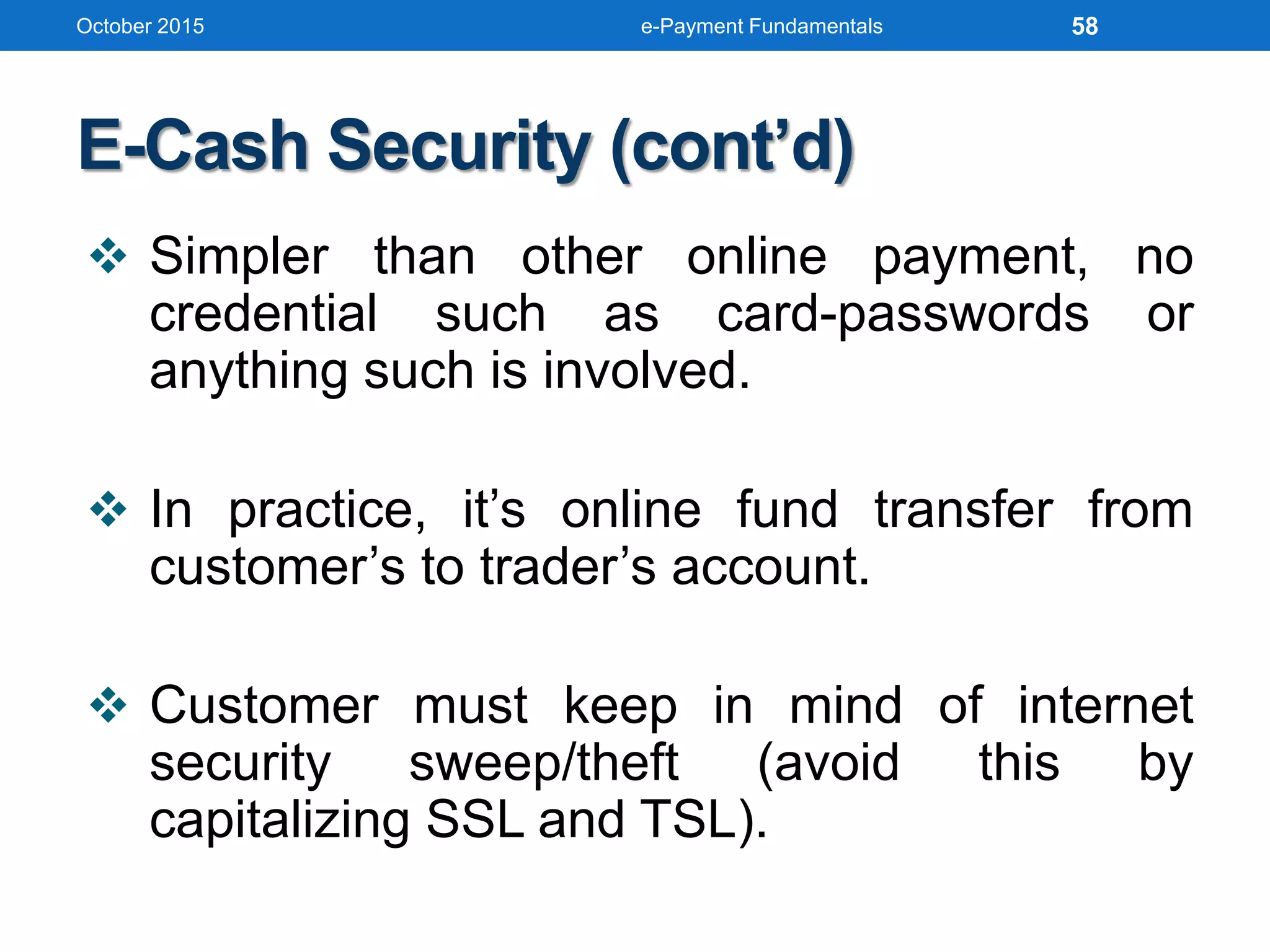 E-Cash Security (cont’d)
 Simpler than other online payment, no
credential such as card-passwords or
anything such is involved.
 In practice, it’s online fund transfer from
customer’s to trader’s account.
 Customer must keep in mind of internet
security sweep/theft (avoid this by
capitalizing SSL and TSL).
October 2015 e-Payment Fundamentals 58
 