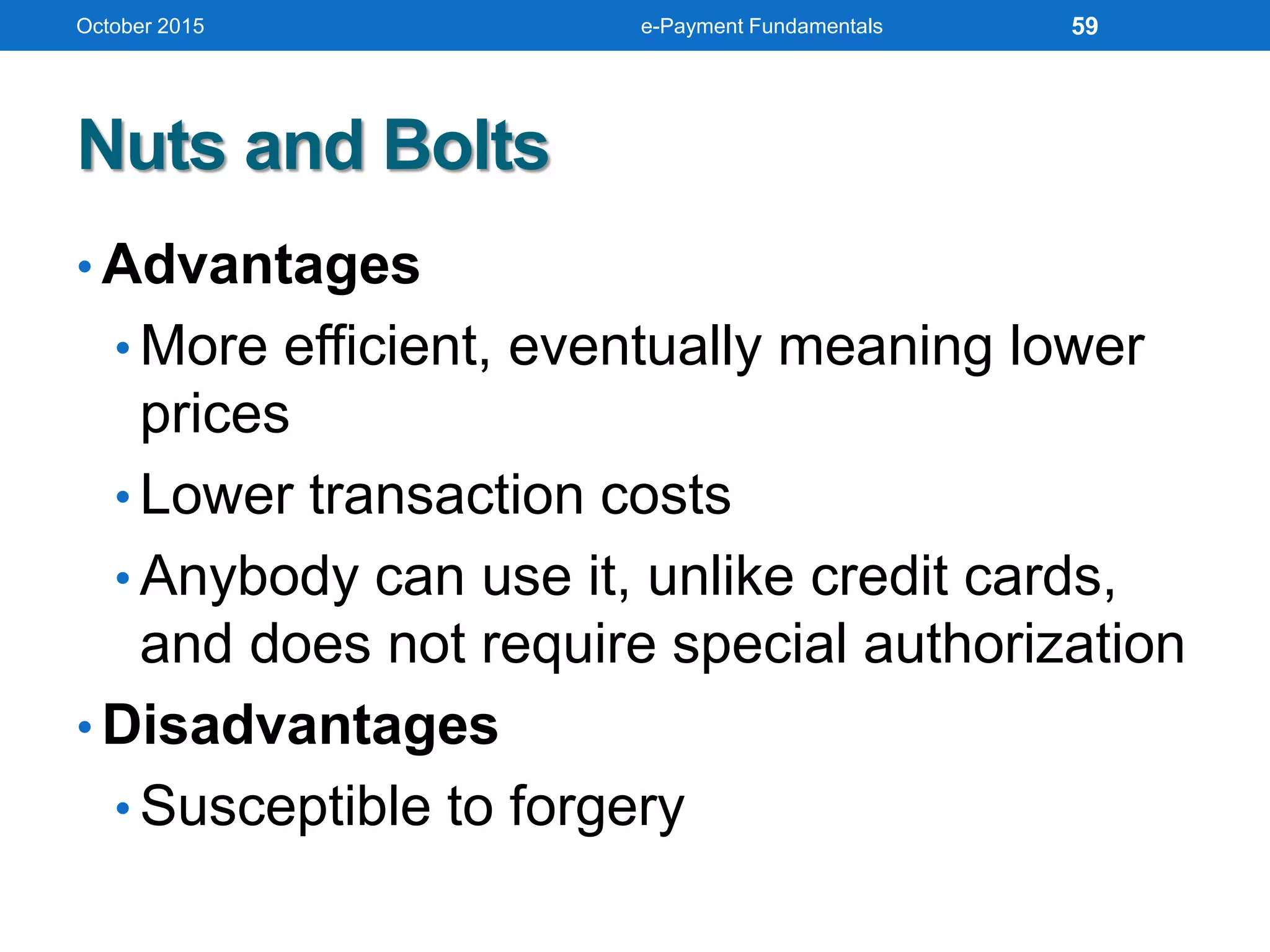 Nuts and Bolts
• Advantages
• More efficient, eventually meaning lower
prices
• Lower transaction costs
• Anybody can use it, unlike credit cards,
and does not require special authorization
• Disadvantages
• Susceptible to forgery
October 2015 e-Payment Fundamentals 59
 