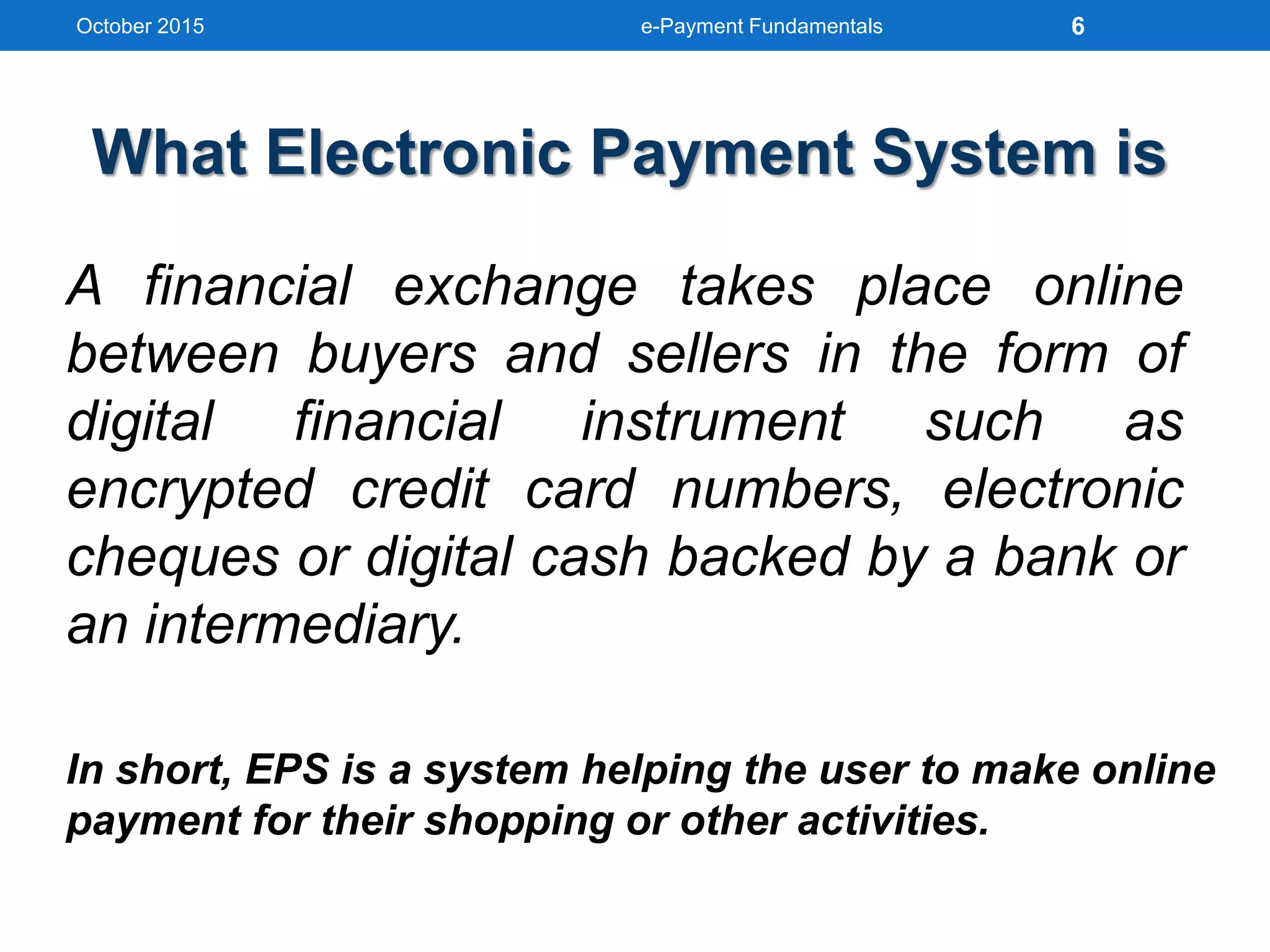 What Electronic Payment System is
A financial exchange takes place online
between buyers and sellers in the form of
digital financial instrument such as
encrypted credit card numbers, electronic
cheques or digital cash backed by a bank or
an intermediary.
In short, EPS is a system helping the user to make online
payment for their shopping or other activities.
October 2015 e-Payment Fundamentals 6
 