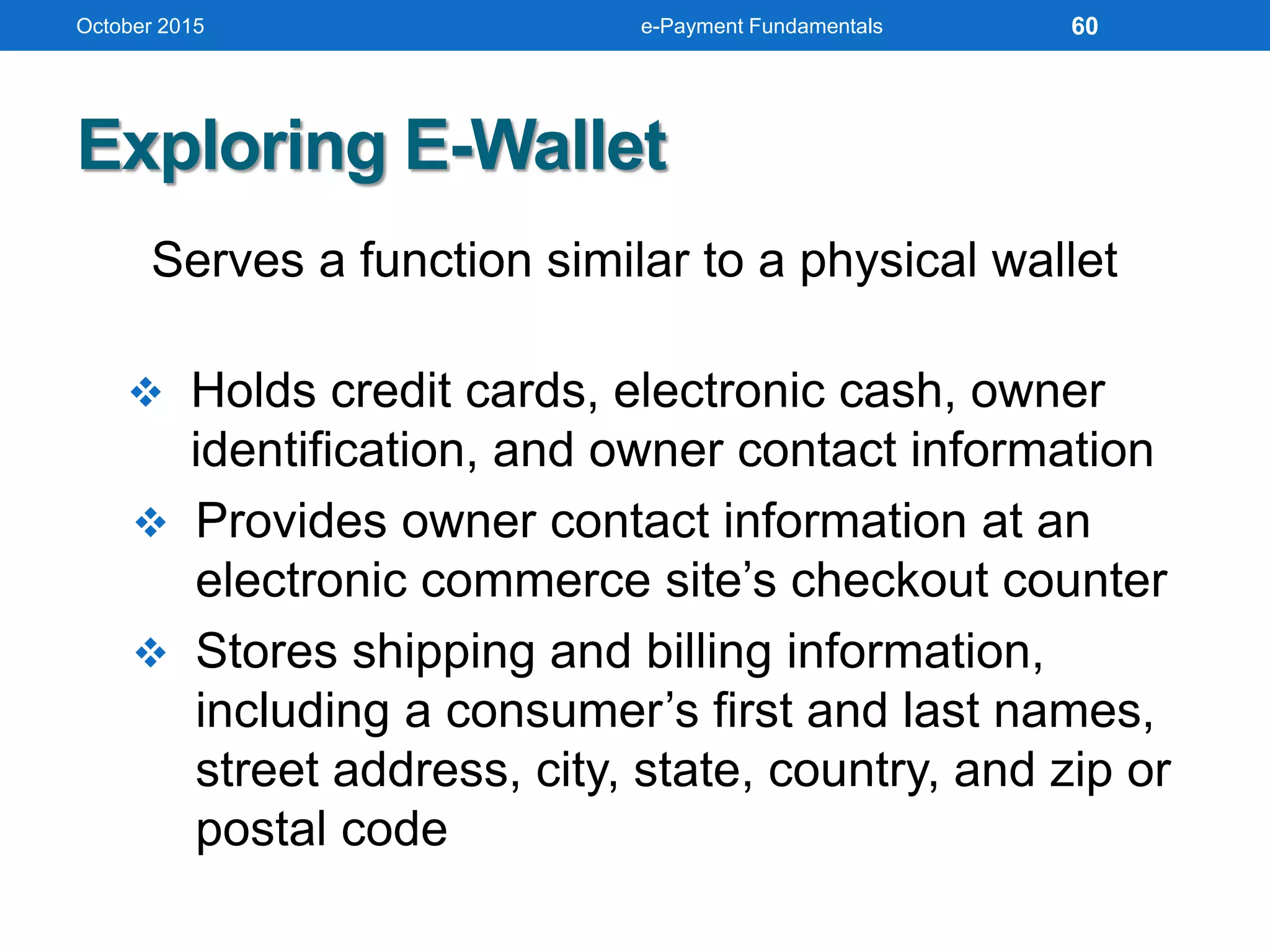 Exploring E-Wallet
Serves a function similar to a physical wallet
 Holds credit cards, electronic cash, owner
identification, and owner contact information
 Provides owner contact information at an
electronic commerce site’s checkout counter
 Stores shipping and billing information,
including a consumer’s first and last names,
street address, city, state, country, and zip or
postal code
October 2015 e-Payment Fundamentals 60
 