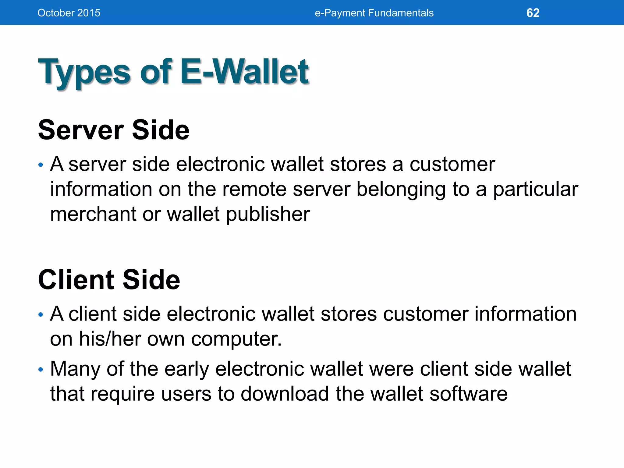 Types of E-Wallet
Server Side
• A server side electronic wallet stores a customer
information on the remote server belonging to a particular
merchant or wallet publisher
Client Side
• A client side electronic wallet stores customer information
on his/her own computer.
• Many of the early electronic wallet were client side wallet
that require users to download the wallet software
October 2015 e-Payment Fundamentals 62
 