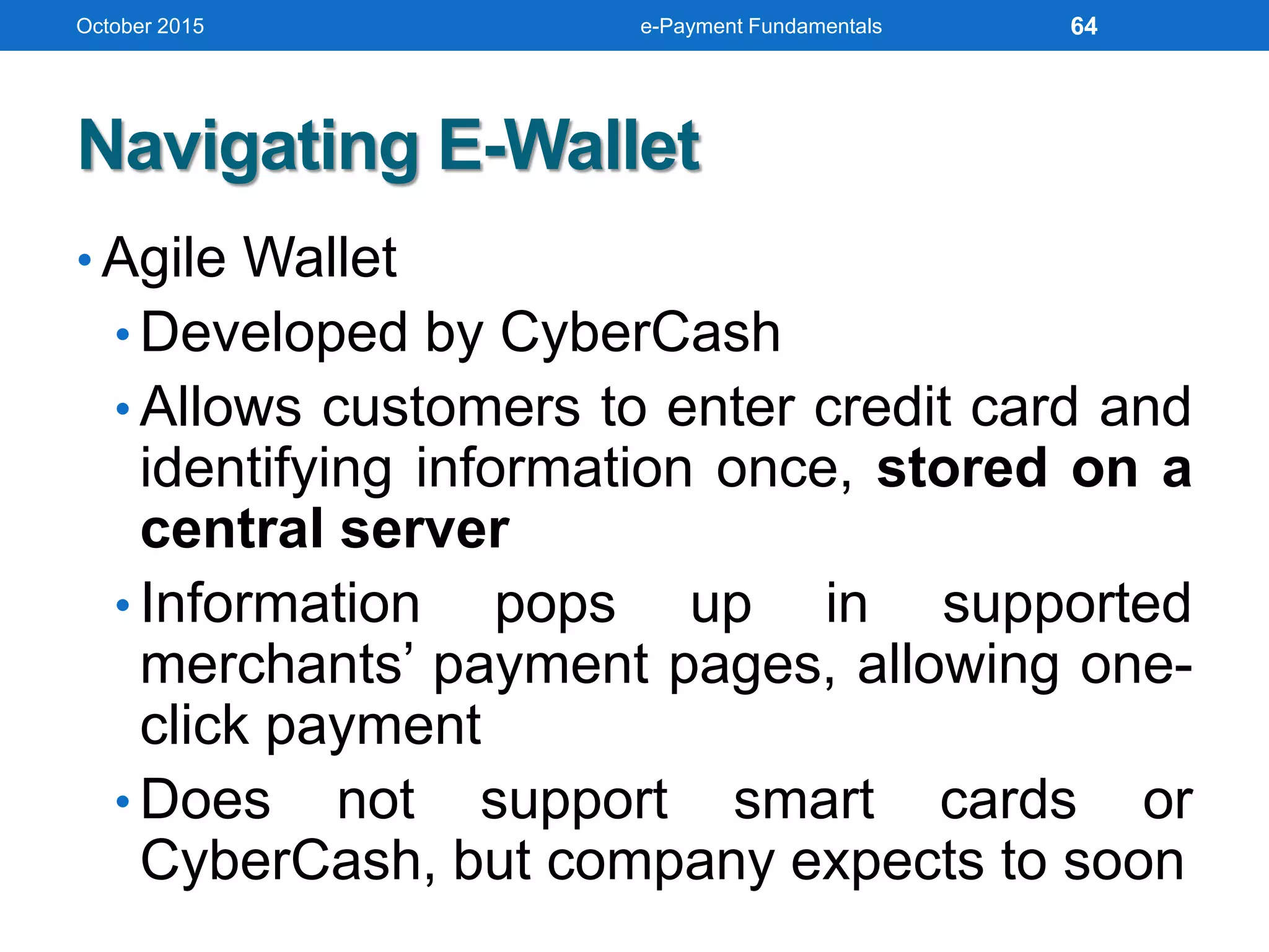 Navigating E-Wallet
• Agile Wallet
• Developed by CyberCash
• Allows customers to enter credit card and
identifying information once, stored on a
central server
• Information pops up in supported
merchants’ payment pages, allowing one-
click payment
• Does not support smart cards or
CyberCash, but company expects to soon
October 2015 e-Payment Fundamentals 64
 