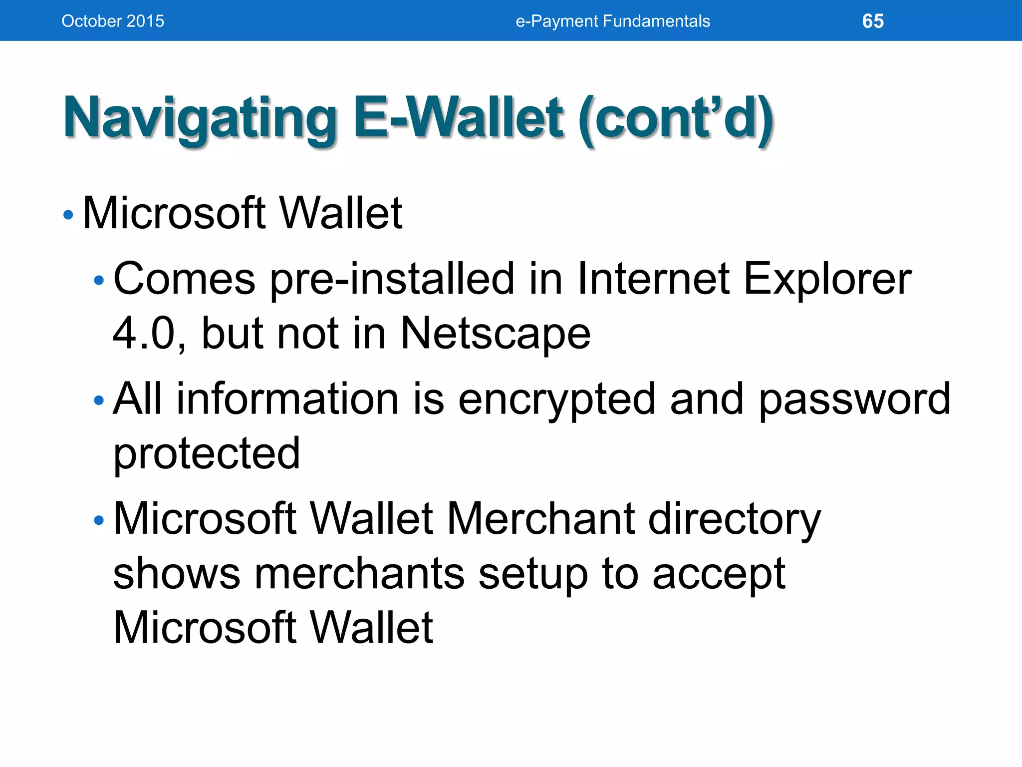 Navigating E-Wallet (cont’d)
• Microsoft Wallet
• Comes pre-installed in Internet Explorer
4.0, but not in Netscape
• All information is encrypted and password
protected
• Microsoft Wallet Merchant directory
shows merchants setup to accept
Microsoft Wallet
October 2015 e-Payment Fundamentals 65
 