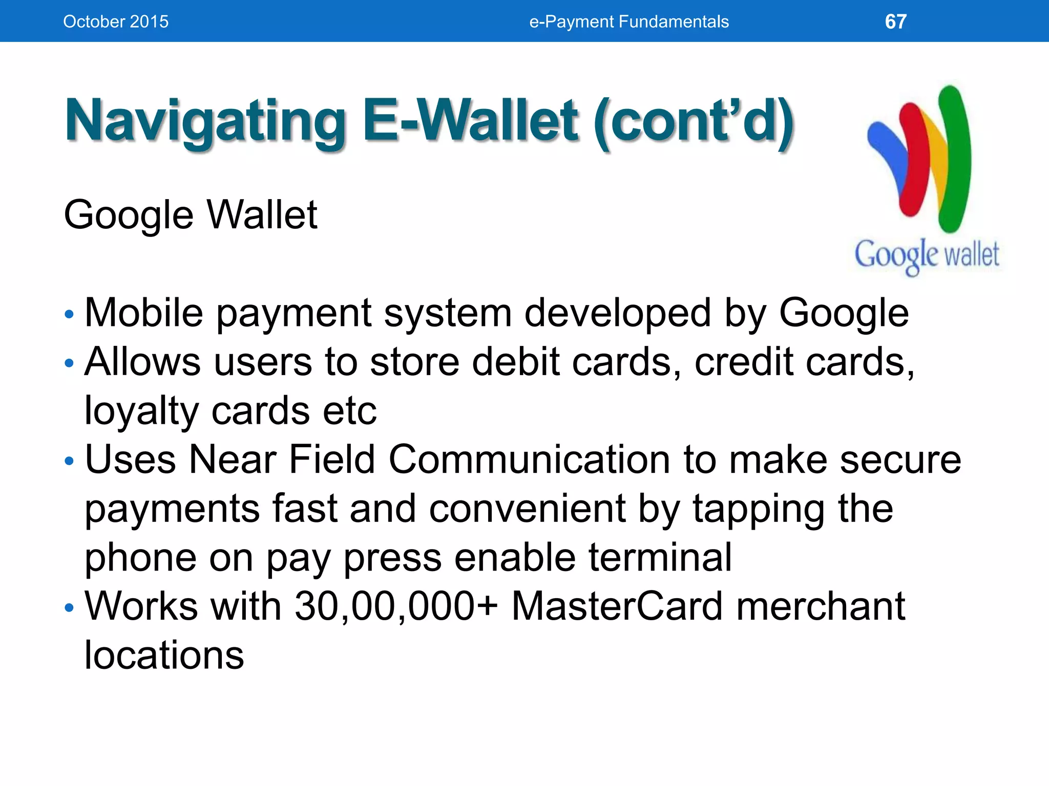 Navigating E-Wallet (cont’d)
Google Wallet
• Mobile payment system developed by Google
• Allows users to store debit cards, credit cards,
loyalty cards etc
• Uses Near Field Communication to make secure
payments fast and convenient by tapping the
phone on pay press enable terminal
• Works with 30,00,000+ MasterCard merchant
locations
October 2015 e-Payment Fundamentals 67
 