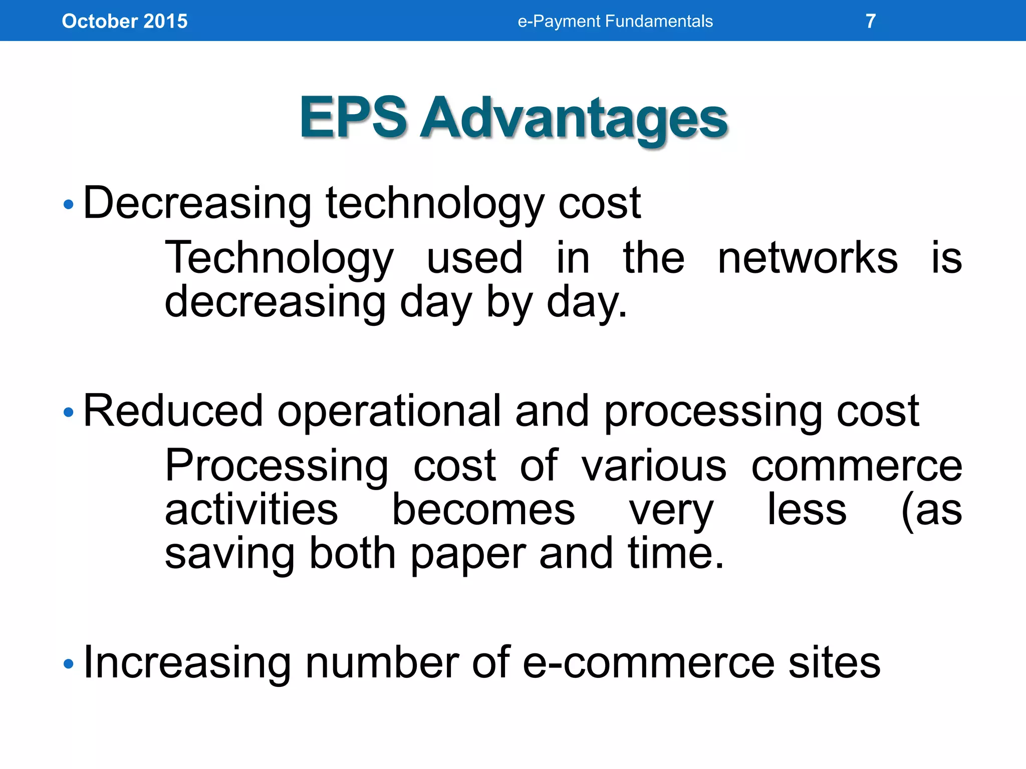 EPS Advantages
• Decreasing technology cost
Technology used in the networks is
decreasing day by day.
• Reduced operational and processing cost
Processing cost of various commerce
activities becomes very less (as
saving both paper and time.
• Increasing number of e-commerce sites
October 2015 e-Payment Fundamentals 7
 