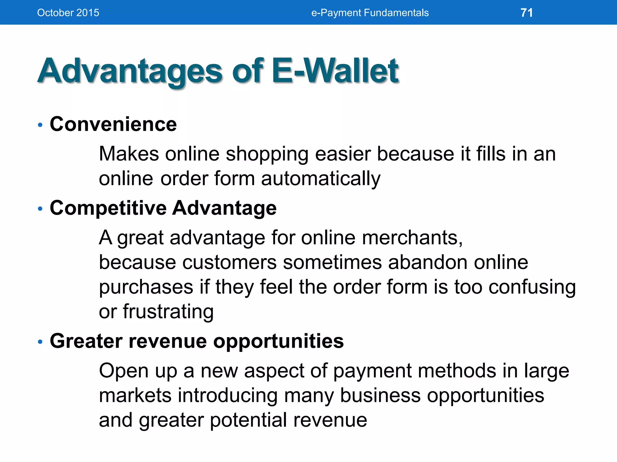 Advantages of E-Wallet
• Convenience
Makes online shopping easier because it fills in an
online order form automatically
• Competitive Advantage
A great advantage for online merchants,
because customers sometimes abandon online
purchases if they feel the order form is too confusing
or frustrating
• Greater revenue opportunities
Open up a new aspect of payment methods in large
markets introducing many business opportunities
and greater potential revenue
October 2015 e-Payment Fundamentals 71
 