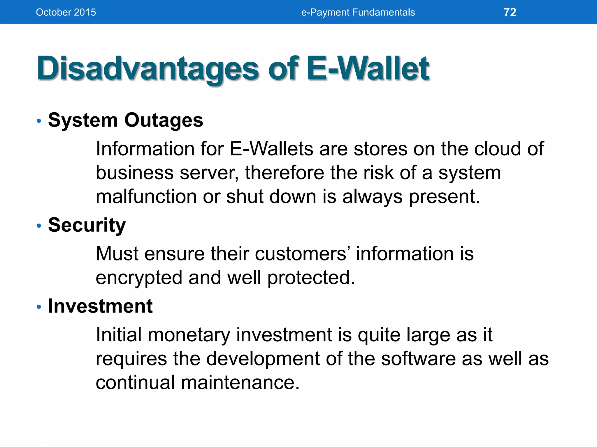 • System Outages
Information for E-Wallets are stores on the cloud of
business server, therefore the risk of a system
malfunction or shut down is always present.
• Security
Must ensure their customers’ information is
encrypted and well protected.
• Investment
Initial monetary investment is quite large as it
requires the development of the software as well as
continual maintenance.
Disadvantages of E-Wallet
October 2015 e-Payment Fundamentals 72
 