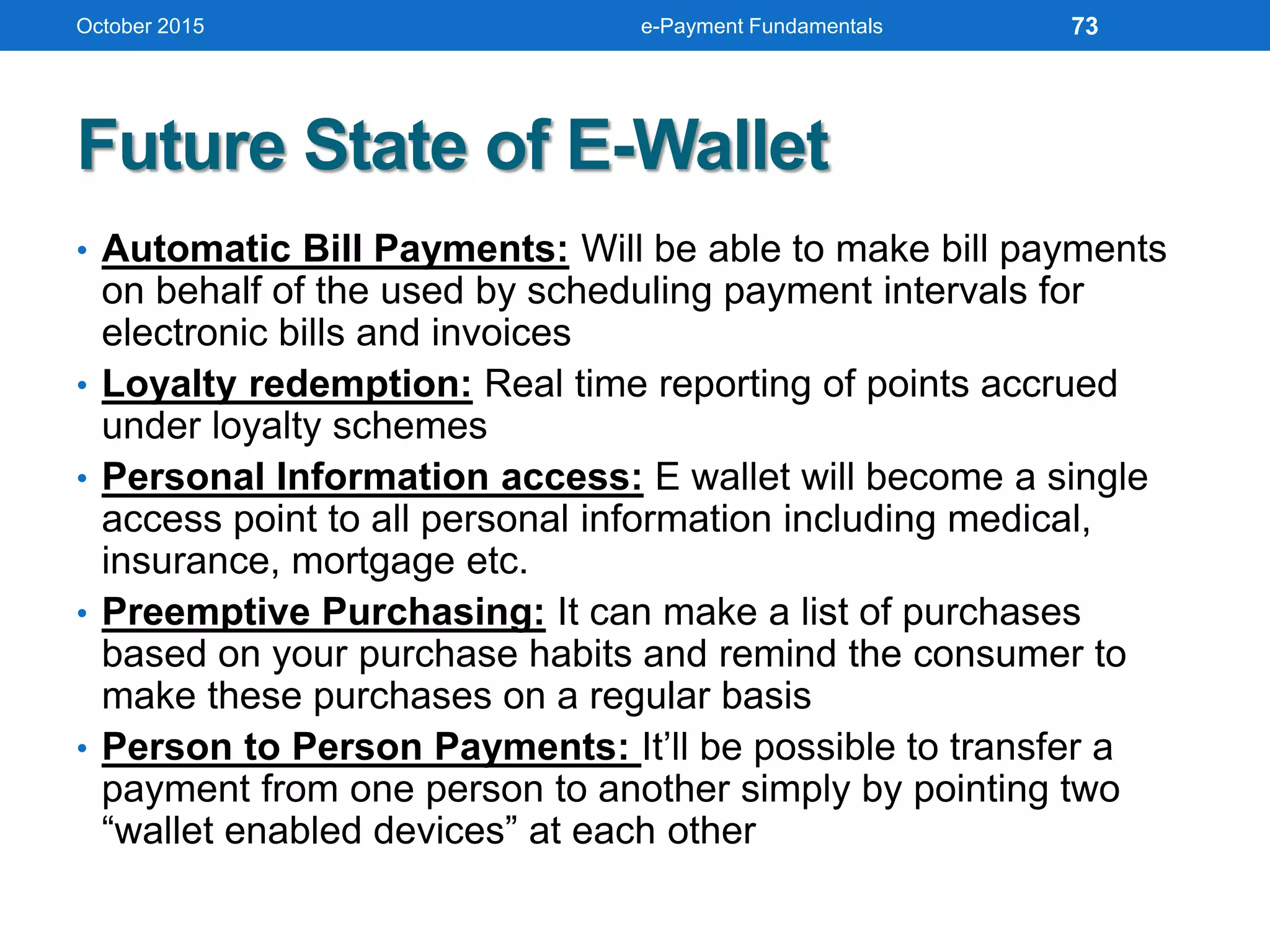 Future State of E-Wallet
• Automatic Bill Payments: Will be able to make bill payments
on behalf of the used by scheduling payment intervals for
electronic bills and invoices
• Loyalty redemption: Real time reporting of points accrued
under loyalty schemes
• Personal Information access: E wallet will become a single
access point to all personal information including medical,
insurance, mortgage etc.
• Preemptive Purchasing: It can make a list of purchases
based on your purchase habits and remind the consumer to
make these purchases on a regular basis
• Person to Person Payments: It’ll be possible to transfer a
payment from one person to another simply by pointing two
“wallet enabled devices” at each other
October 2015 e-Payment Fundamentals 73
 