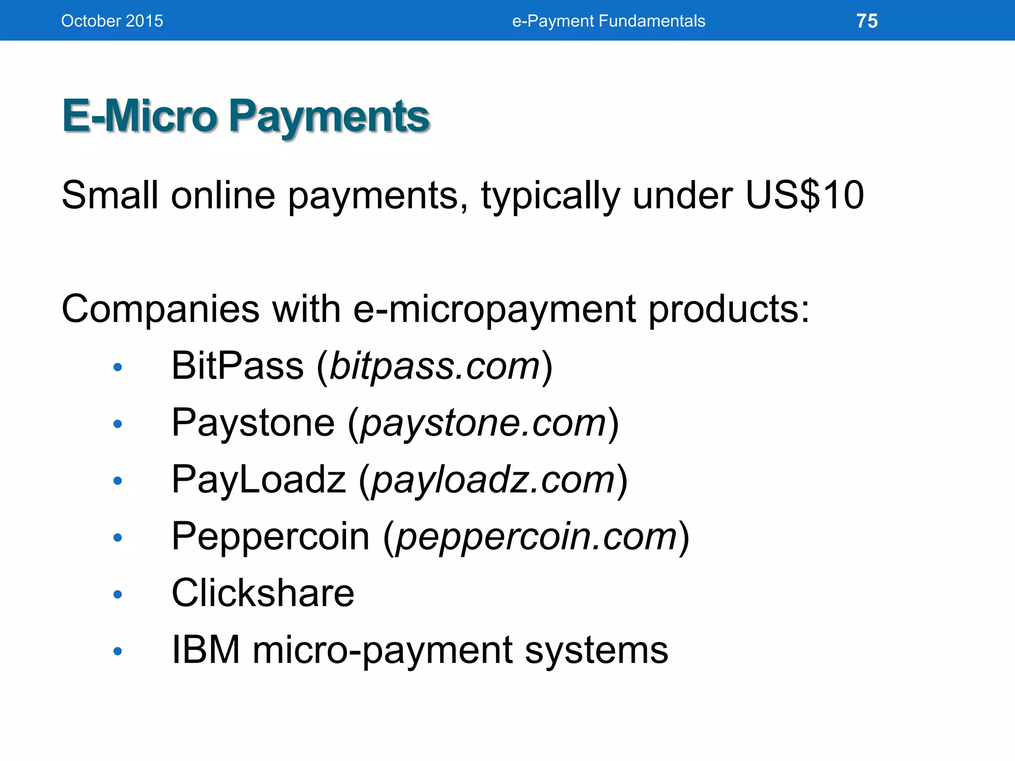 October 2015 e-Payment Fundamentals
E-Micro Payments
Small online payments, typically under US$10
Companies with e-micropayment products:
• BitPass (bitpass.com)
• Paystone (paystone.com)
• PayLoadz (payloadz.com)
• Peppercoin (peppercoin.com)
• Clickshare
• IBM micro-payment systems
75
 