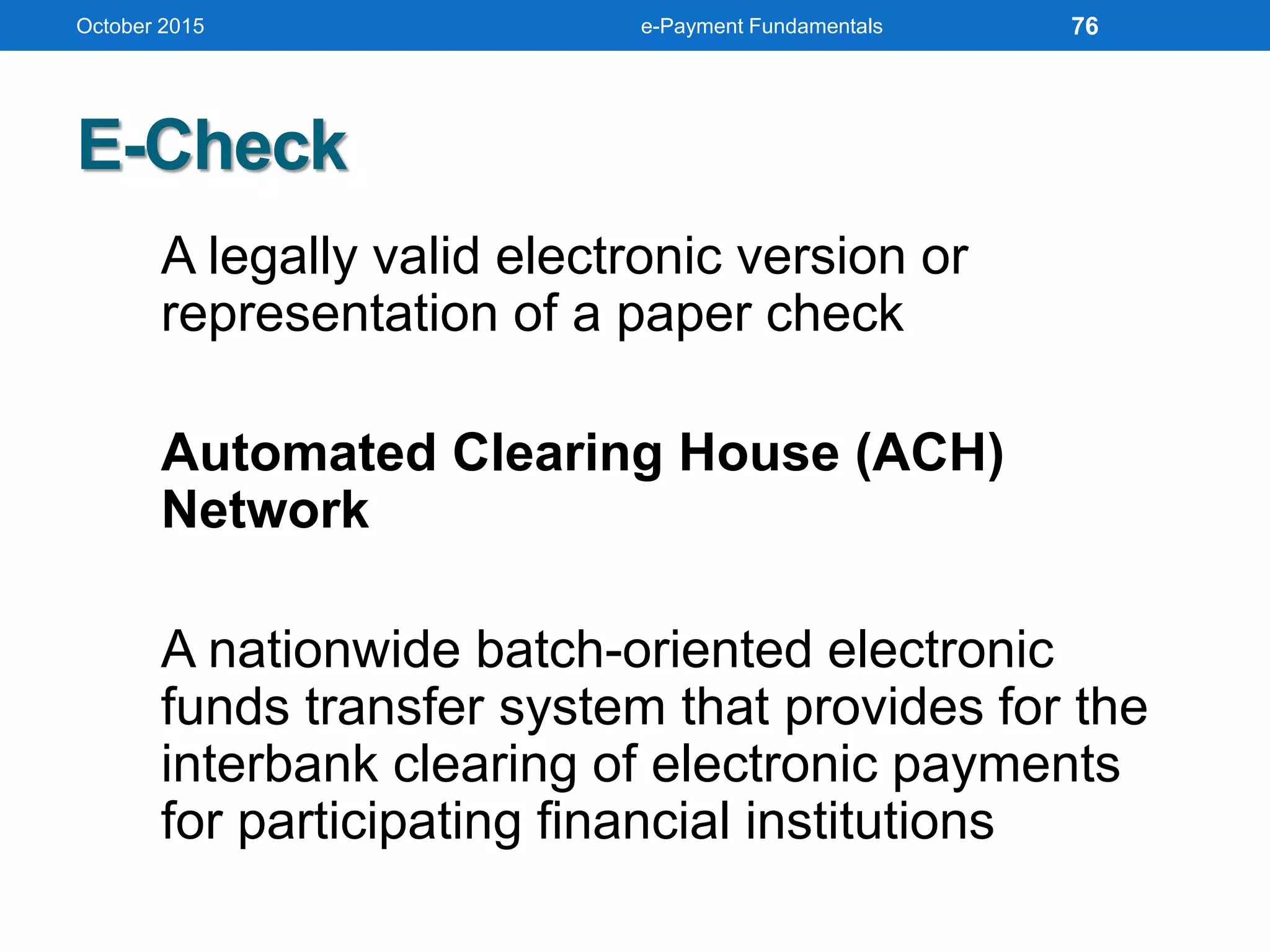 E-Check
A legally valid electronic version or
representation of a paper check
Automated Clearing House (ACH)
Network
A nationwide batch-oriented electronic
funds transfer system that provides for the
interbank clearing of electronic payments
for participating financial institutions
October 2015 e-Payment Fundamentals 76
 
