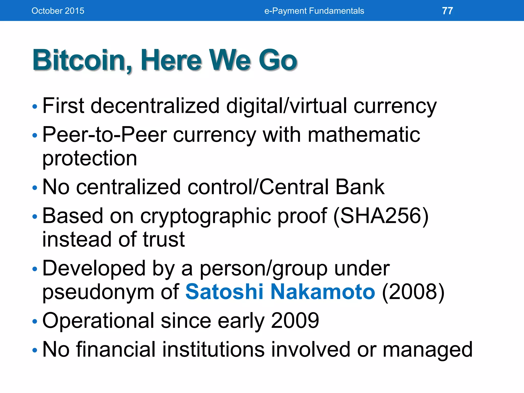 Bitcoin, Here We Go
• First decentralized digital/virtual currency
• Peer-to-Peer currency with mathematic
protection
• No centralized control/Central Bank
• Based on cryptographic proof (SHA256)
instead of trust
• Developed by a person/group under
pseudonym of Satoshi Nakamoto (2008)
• Operational since early 2009
• No financial institutions involved or managed
October 2015 e-Payment Fundamentals 77
 