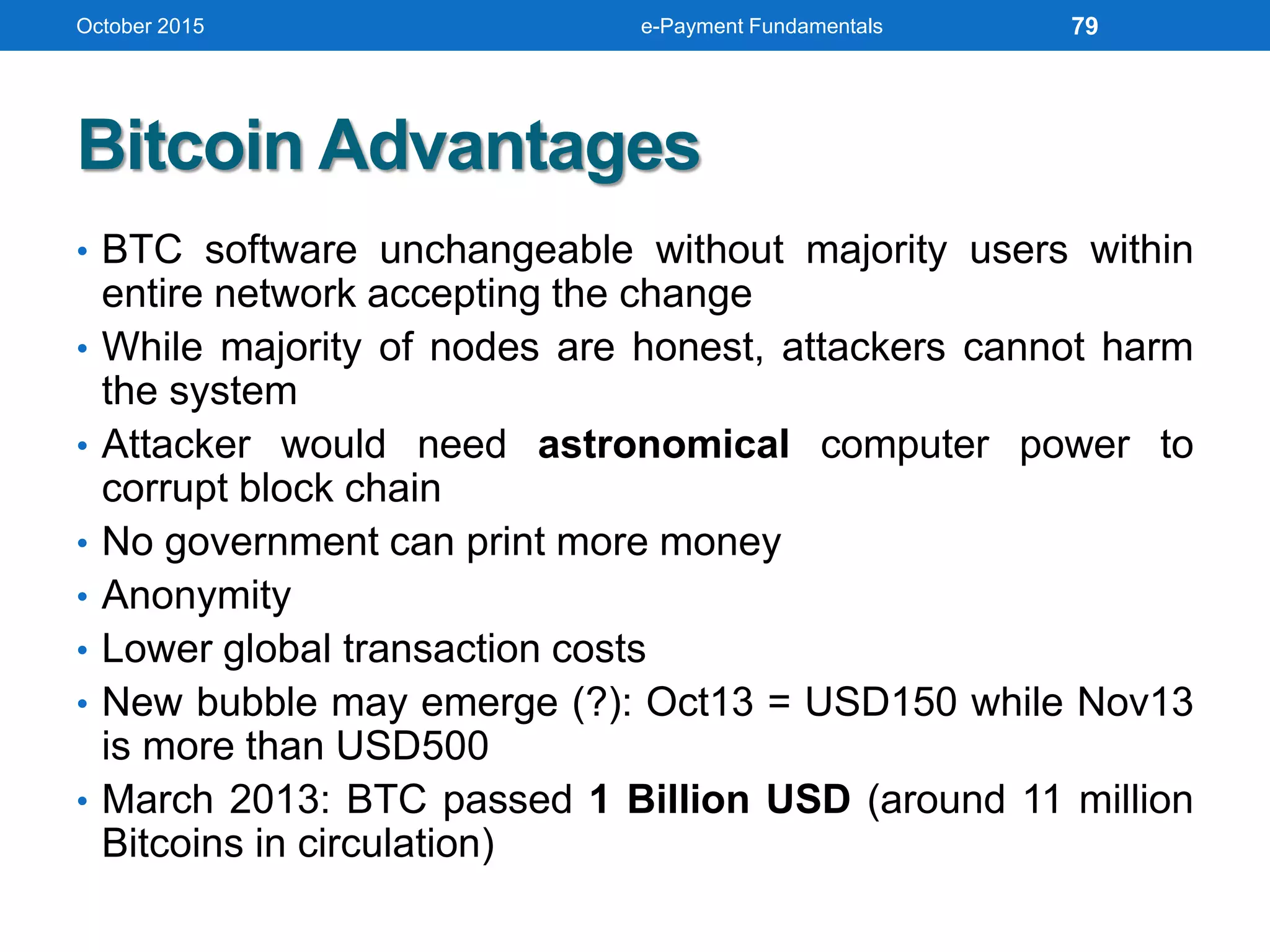 Bitcoin Advantages
• BTC software unchangeable without majority users within
entire network accepting the change
• While majority of nodes are honest, attackers cannot harm
the system
• Attacker would need astronomical computer power to
corrupt block chain
• No government can print more money
• Anonymity
• Lower global transaction costs
• New bubble may emerge (?): Oct13 = USD150 while Nov13
is more than USD500
• March 2013: BTC passed 1 Billion USD (around 11 million
Bitcoins in circulation)
October 2015 e-Payment Fundamentals 79
 
