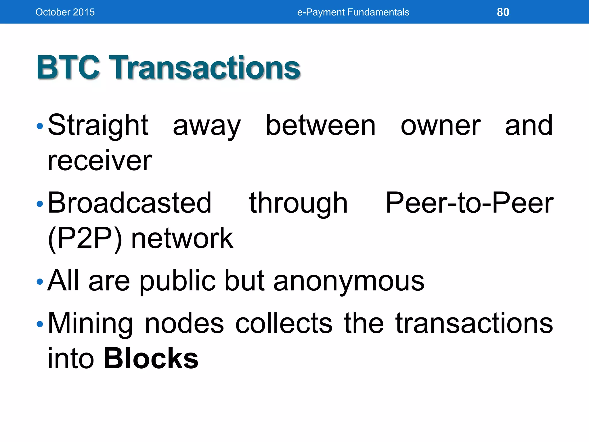 BTC Transactions
•Straight away between owner and
receiver
•Broadcasted through Peer-to-Peer
(P2P) network
•All are public but anonymous
•Mining nodes collects the transactions
into Blocks
October 2015 e-Payment Fundamentals 80
 