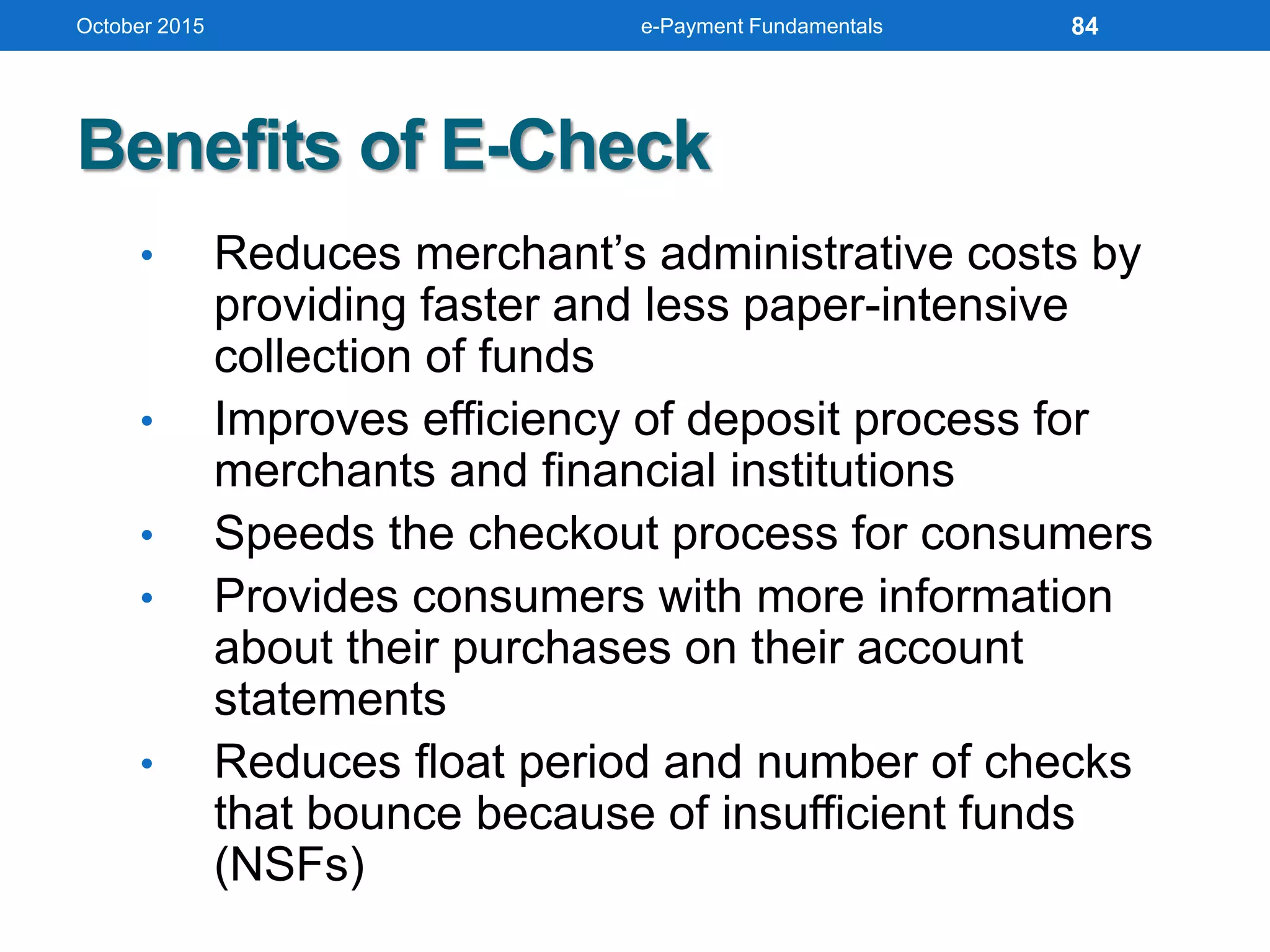 Benefits of E-Check
• Reduces merchant’s administrative costs by
providing faster and less paper-intensive
collection of funds
• Improves efficiency of deposit process for
merchants and financial institutions
• Speeds the checkout process for consumers
• Provides consumers with more information
about their purchases on their account
statements
• Reduces float period and number of checks
that bounce because of insufficient funds
(NSFs)
October 2015 e-Payment Fundamentals 84
 
