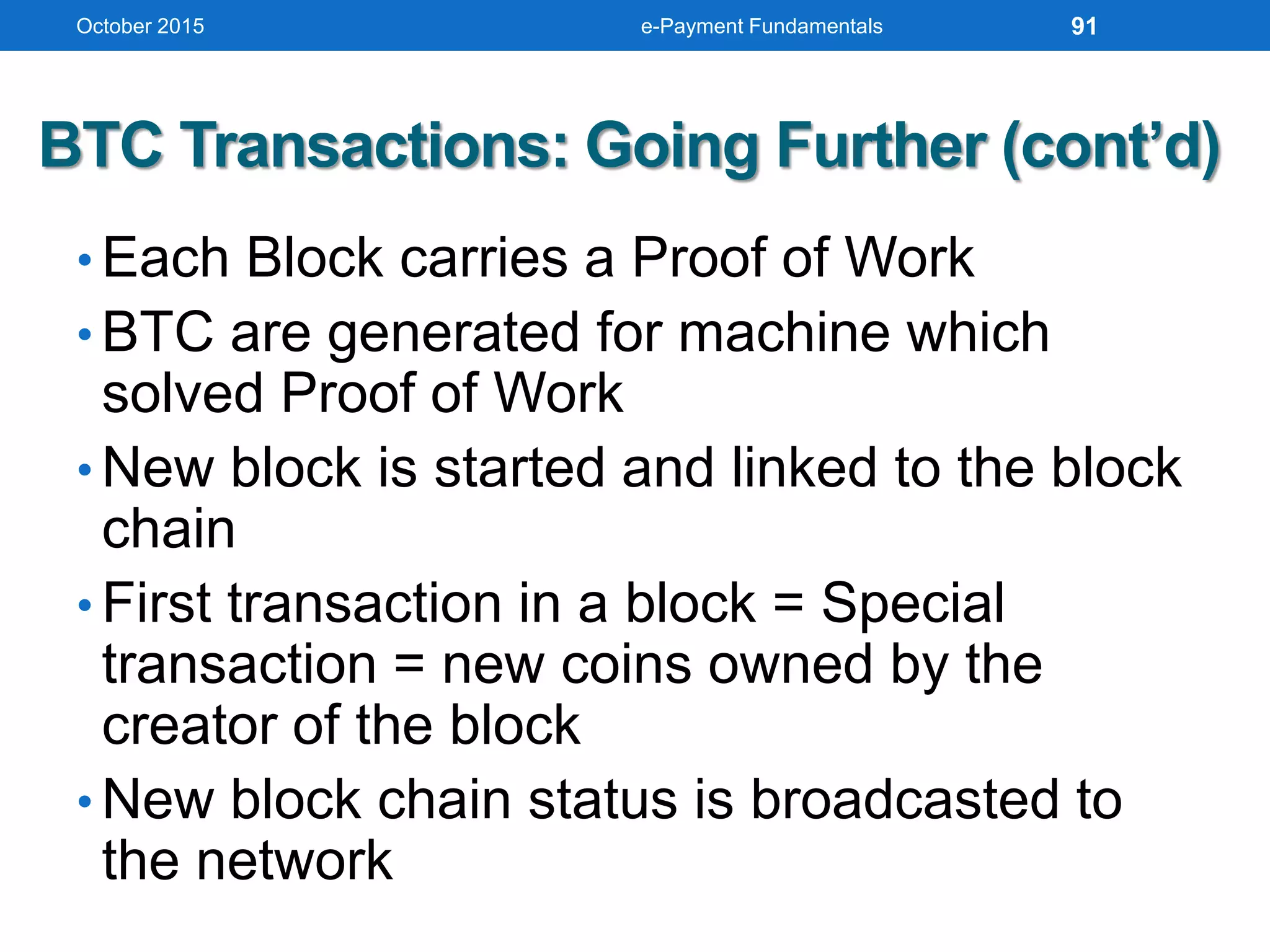 BTC Transactions: Going Further (cont’d)
• Each Block carries a Proof of Work
• BTC are generated for machine which
solved Proof of Work
• New block is started and linked to the block
chain
• First transaction in a block = Special
transaction = new coins owned by the
creator of the block
• New block chain status is broadcasted to
the network
October 2015 e-Payment Fundamentals 91
 
