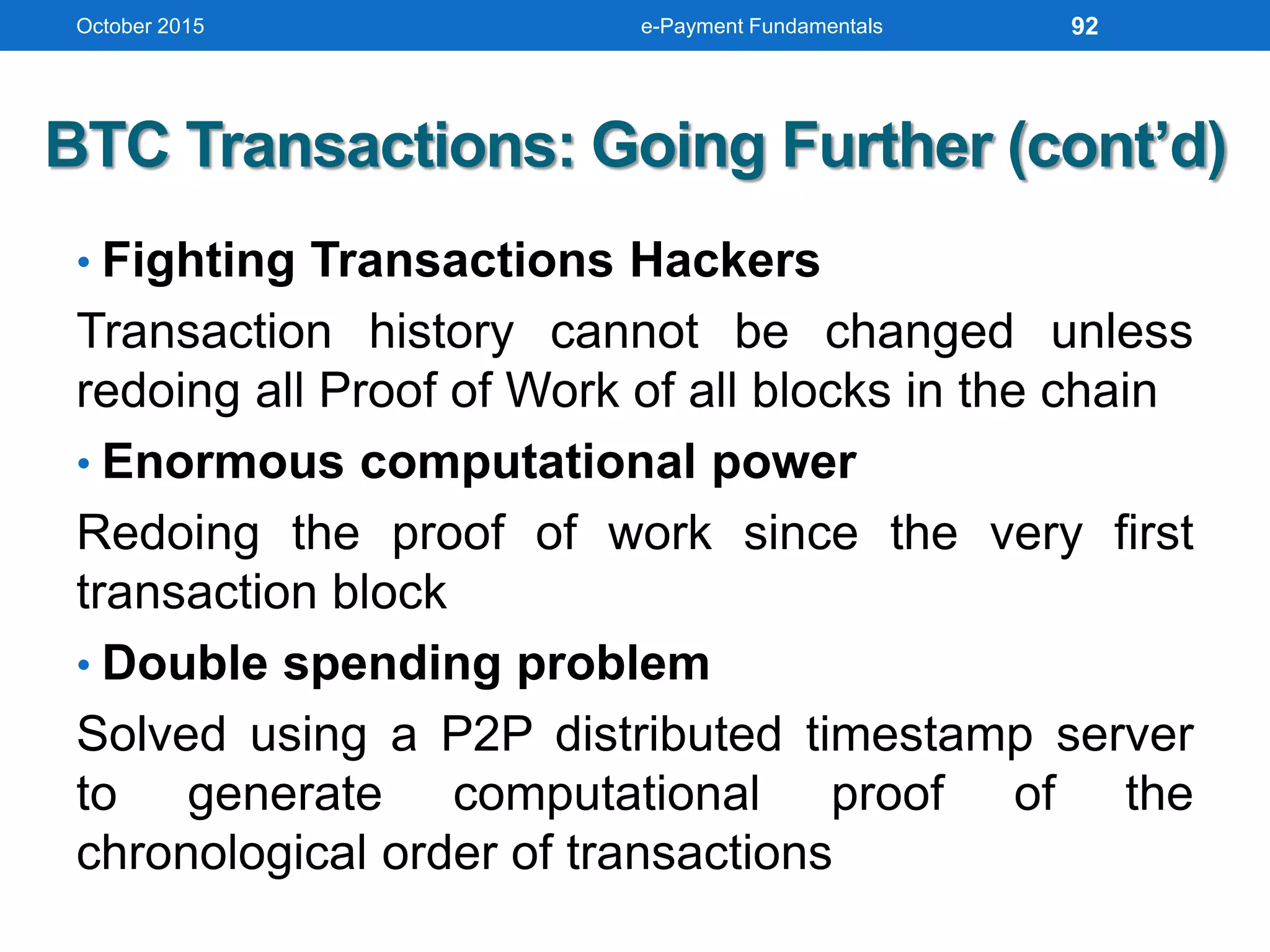 BTC Transactions: Going Further (cont’d)
• Fighting Transactions Hackers
Transaction history cannot be changed unless
redoing all Proof of Work of all blocks in the chain
• Enormous computational power
Redoing the proof of work since the very first
transaction block
• Double spending problem
Solved using a P2P distributed timestamp server
to generate computational proof of the
chronological order of transactions
October 2015 e-Payment Fundamentals 92
 